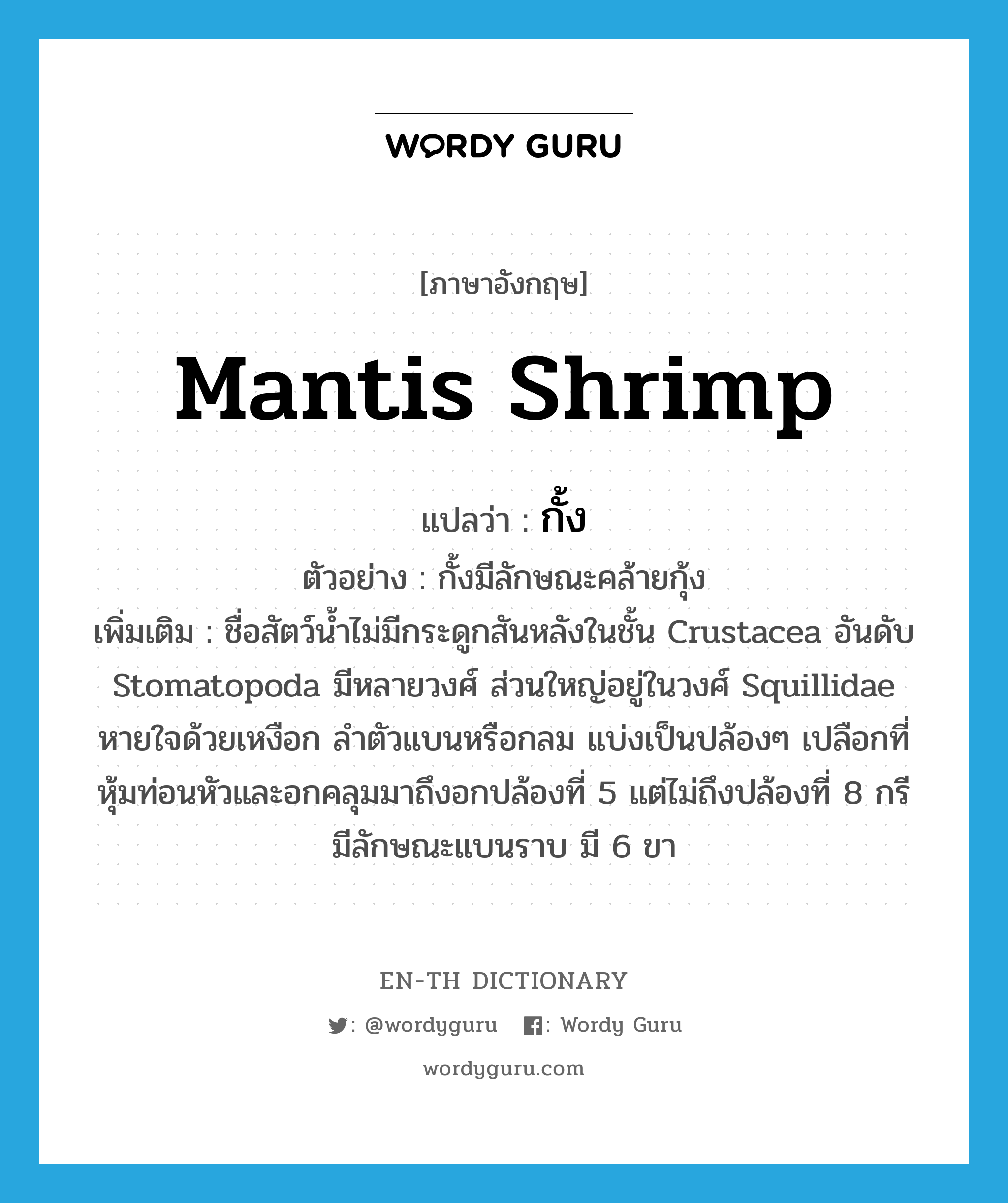 mantis shrimp แปลว่า?, คำศัพท์ภาษาอังกฤษ mantis shrimp แปลว่า กั้ง ประเภท N ตัวอย่าง กั้งมีลักษณะคล้ายกุ้ง เพิ่มเติม ชื่อสัตว์น้ำไม่มีกระดูกสันหลังในชั้น Crustacea อันดับ Stomatopoda มีหลายวงศ์ ส่วนใหญ่อยู่ในวงศ์ Squillidae หายใจด้วยเหงือก ลำตัวแบนหรือกลม แบ่งเป็นปล้องๆ เปลือกที่หุ้มท่อนหัวและอกคลุมมาถึงอกปล้องที่ 5 แต่ไม่ถึงปล้องที่ 8 กรีมีลักษณะแบนราบ มี 6 ขา หมวด N