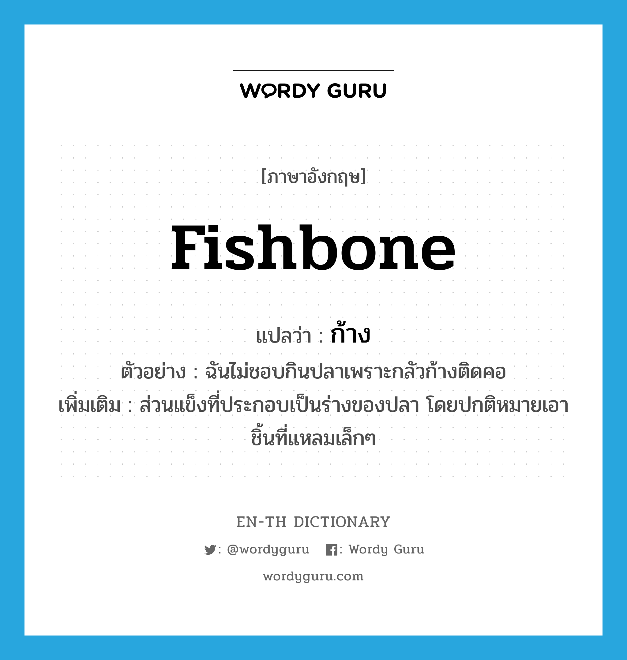 fishbone แปลว่า?, คำศัพท์ภาษาอังกฤษ fishbone แปลว่า ก้าง ประเภท N ตัวอย่าง ฉันไม่ชอบกินปลาเพราะกลัวก้างติดคอ เพิ่มเติม ส่วนแข็งที่ประกอบเป็นร่างของปลา โดยปกติหมายเอาชิ้นที่แหลมเล็กๆ หมวด N