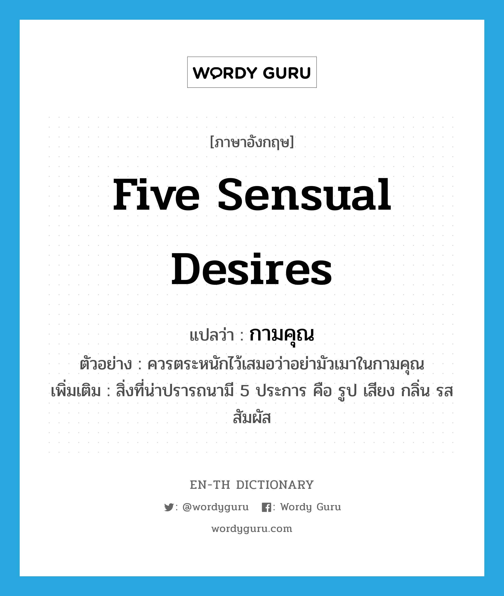 five sensual desires แปลว่า?, คำศัพท์ภาษาอังกฤษ five sensual desires แปลว่า กามคุณ ประเภท N ตัวอย่าง ควรตระหนักไว้เสมอว่าอย่ามัวเมาในกามคุณ เพิ่มเติม สิ่งที่น่าปรารถนามี 5 ประการ คือ รูป เสียง กลิ่น รส สัมผัส หมวด N