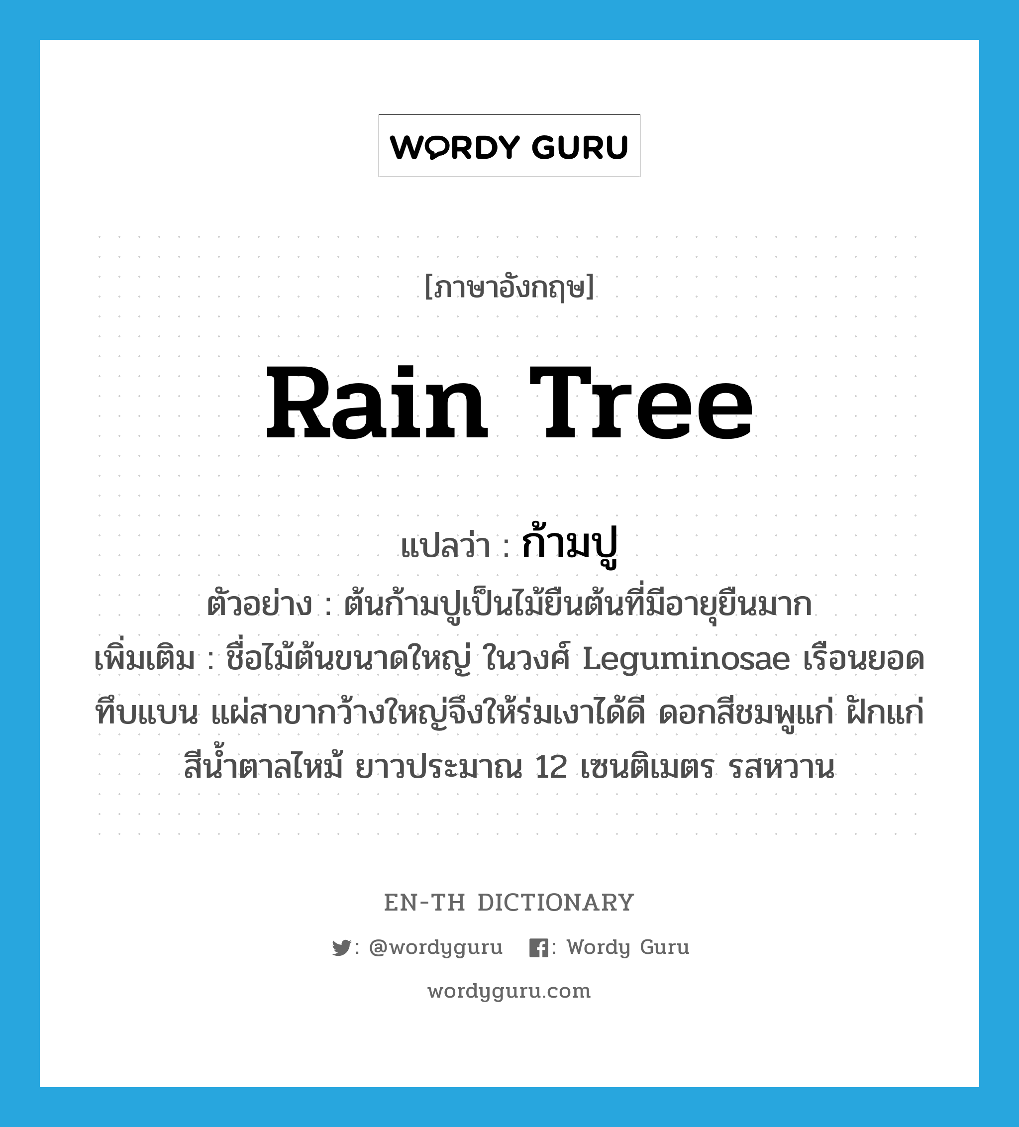 ก้ามปู ภาษาอังกฤษ?, คำศัพท์ภาษาอังกฤษ ก้ามปู แปลว่า rain tree ประเภท N ตัวอย่าง ต้นก้ามปูเป็นไม้ยืนต้นที่มีอายุยืนมาก เพิ่มเติม ชื่อไม้ต้นขนาดใหญ่ ในวงศ์ Leguminosae เรือนยอดทึบแบน แผ่สาขากว้างใหญ่จึงให้ร่มเงาได้ดี ดอกสีชมพูแก่ ฝักแก่สีน้ำตาลไหม้ ยาวประมาณ 12 เซนติเมตร รสหวาน หมวด N