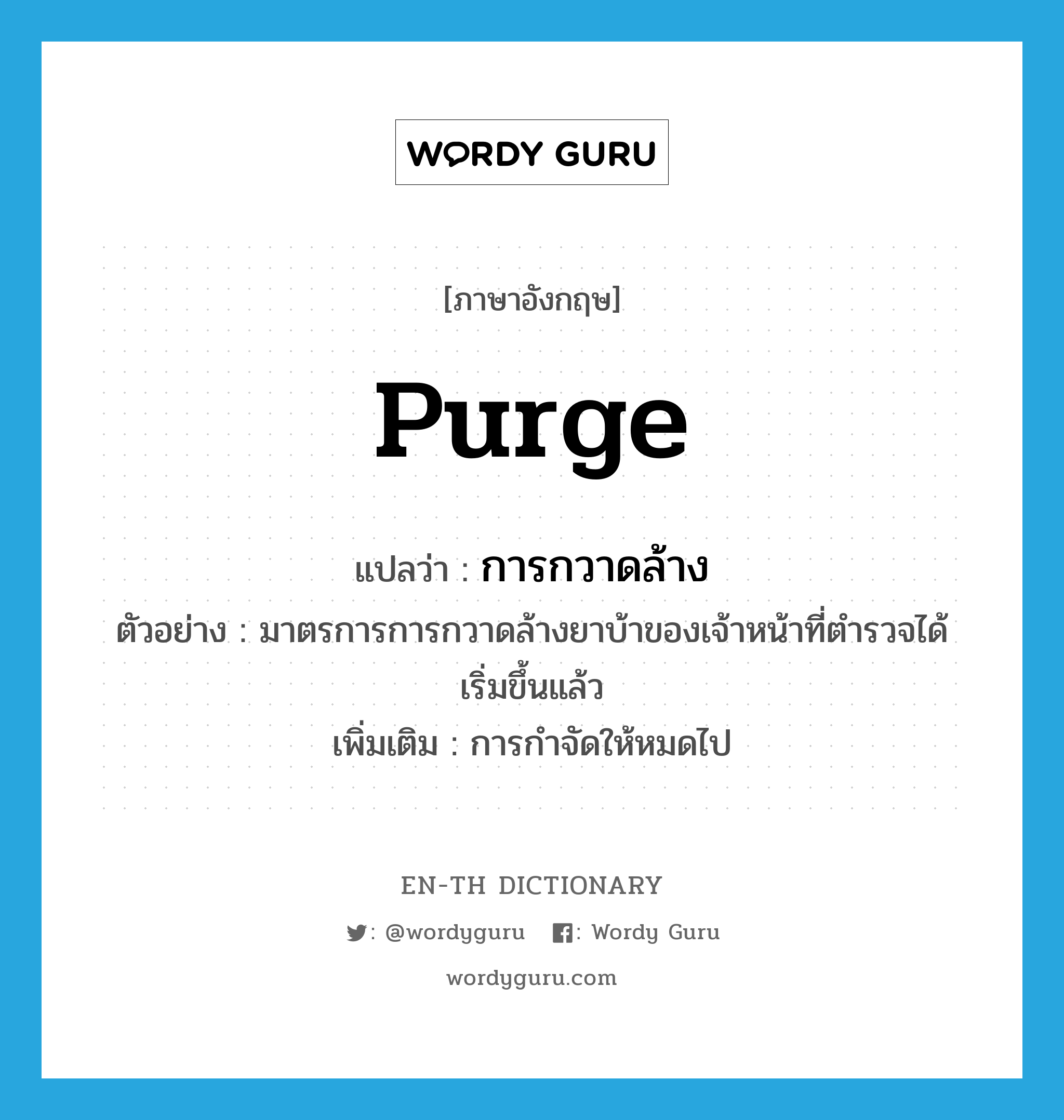 purge แปลว่า?, คำศัพท์ภาษาอังกฤษ purge แปลว่า การกวาดล้าง ประเภท N ตัวอย่าง มาตรการการกวาดล้างยาบ้าของเจ้าหน้าที่ตำรวจได้เริ่มขึ้นแล้ว เพิ่มเติม การกำจัดให้หมดไป หมวด N