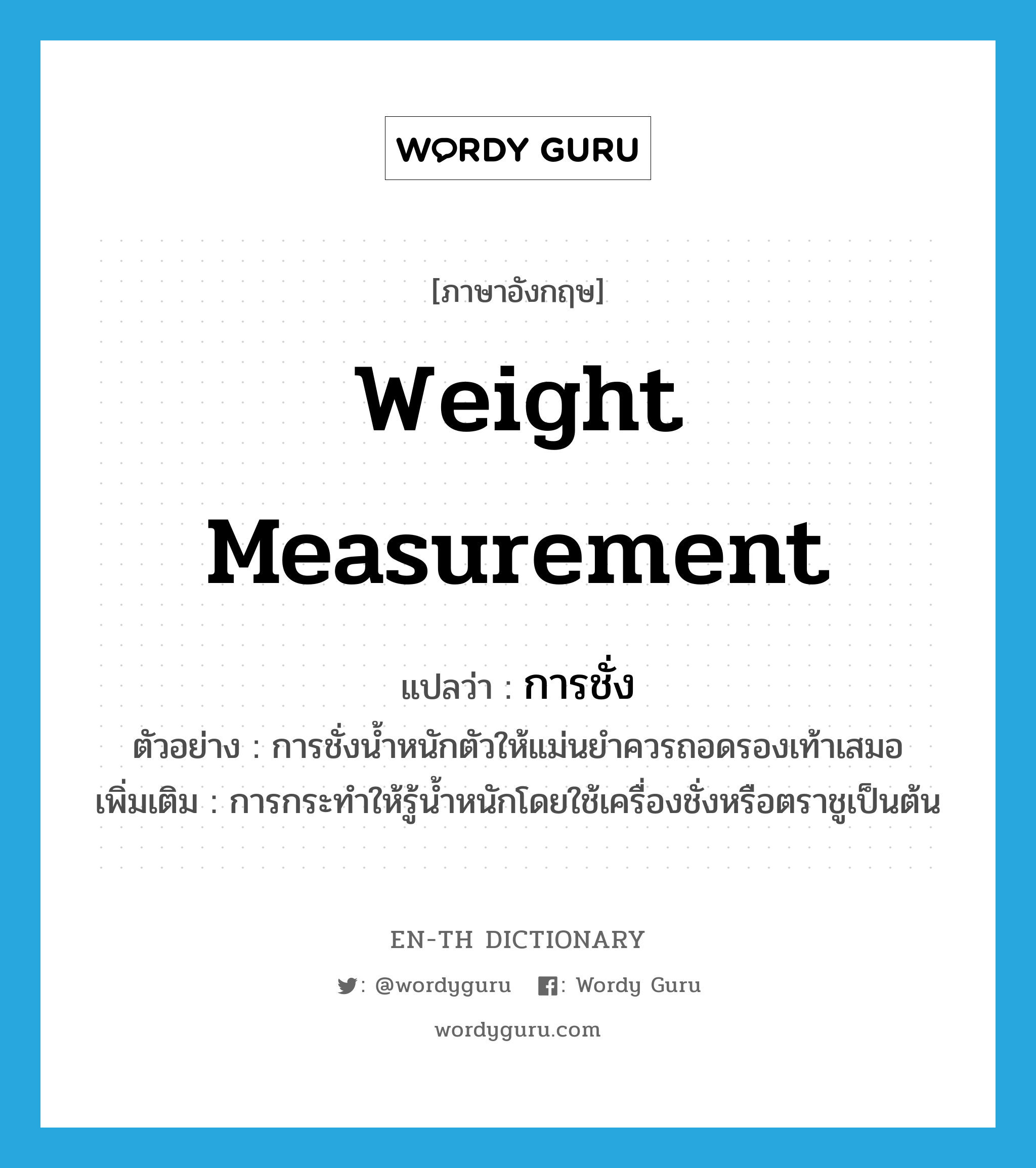 weight measurement แปลว่า?, คำศัพท์ภาษาอังกฤษ weight measurement แปลว่า การชั่ง ประเภท N ตัวอย่าง การชั่งน้ำหนักตัวให้แม่นยำควรถอดรองเท้าเสมอ เพิ่มเติม การกระทำให้รู้น้ำหนักโดยใช้เครื่องชั่งหรือตราชูเป็นต้น หมวด N