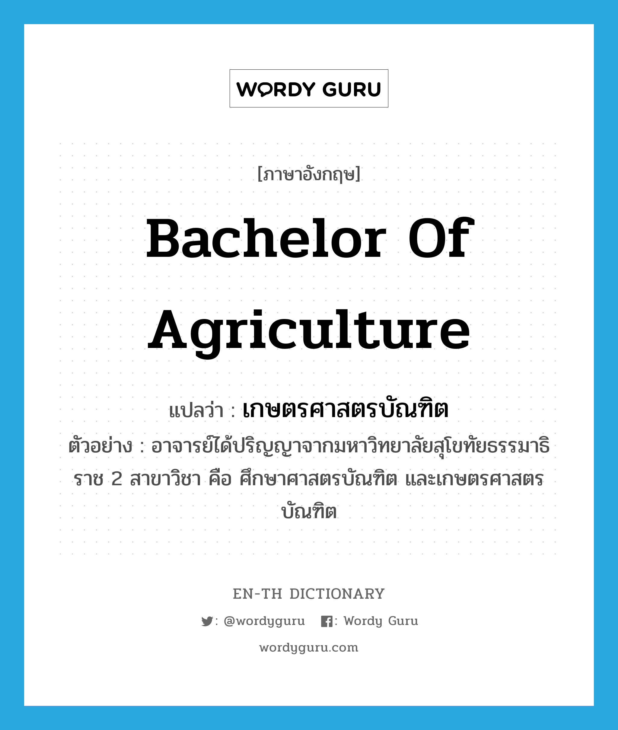 เกษตรศาสตรบัณฑิต ภาษาอังกฤษ?, คำศัพท์ภาษาอังกฤษ เกษตรศาสตรบัณฑิต แปลว่า Bachelor of Agriculture ประเภท N ตัวอย่าง อาจารย์ได้ปริญญาจากมหาวิทยาลัยสุโขทัยธรรมาธิราช 2 สาขาวิชา คือ ศึกษาศาสตรบัณฑิต และเกษตรศาสตรบัณฑิต หมวด N
