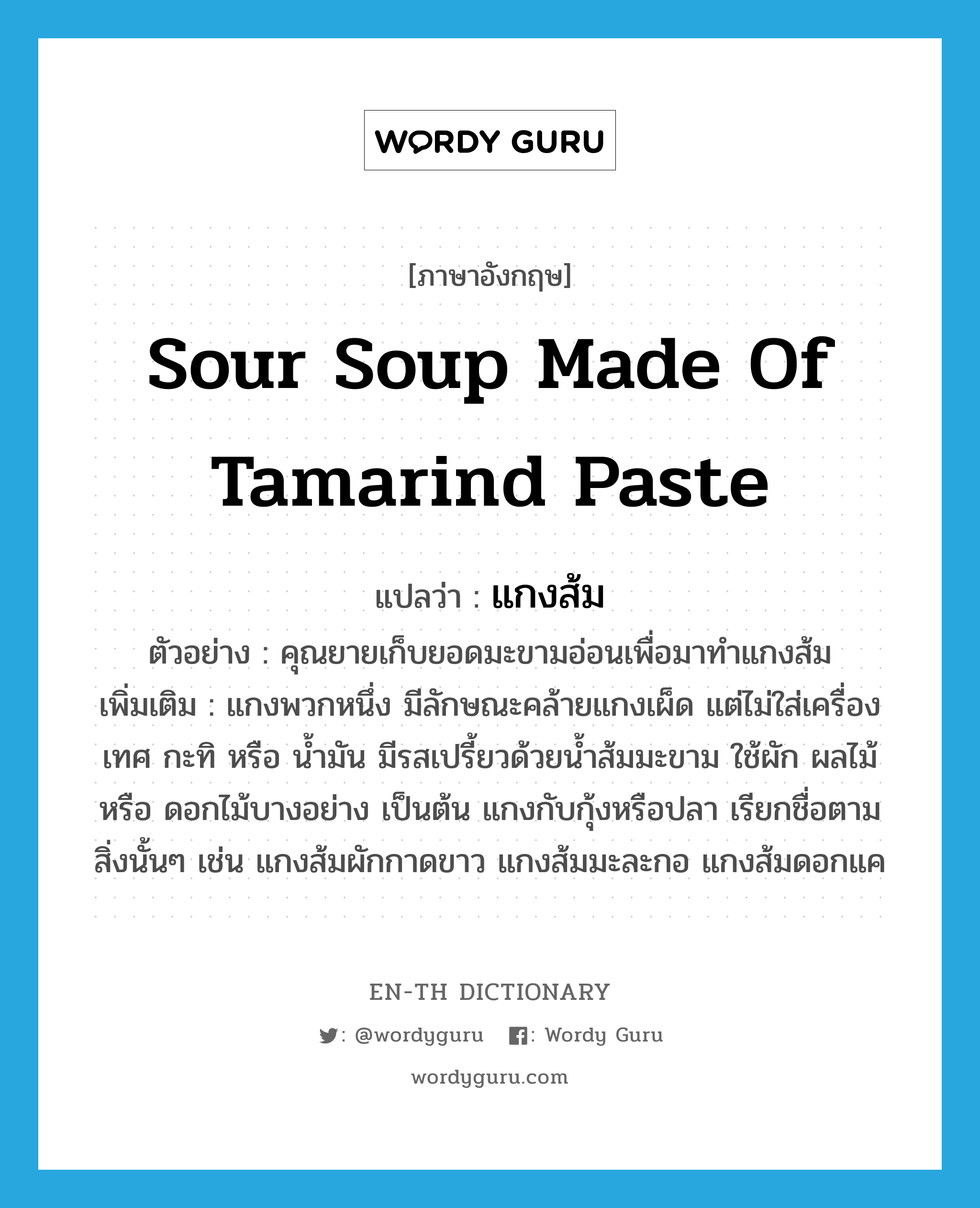 sour soup made of tamarind paste แปลว่า?, คำศัพท์ภาษาอังกฤษ sour soup made of tamarind paste แปลว่า แกงส้ม ประเภท N ตัวอย่าง คุณยายเก็บยอดมะขามอ่อนเพื่อมาทำแกงส้ม เพิ่มเติม แกงพวกหนึ่ง มีลักษณะคล้ายแกงเผ็ด แต่ไม่ใส่เครื่องเทศ กะทิ หรือ น้ำมัน มีรสเปรี้ยวด้วยน้ำส้มมะขาม ใช้ผัก ผลไม้ หรือ ดอกไม้บางอย่าง เป็นต้น แกงกับกุ้งหรือปลา เรียกชื่อตามสิ่งนั้นๆ เช่น แกงส้มผักกาดขาว แกงส้มมะละกอ แกงส้มดอกแค หมวด N