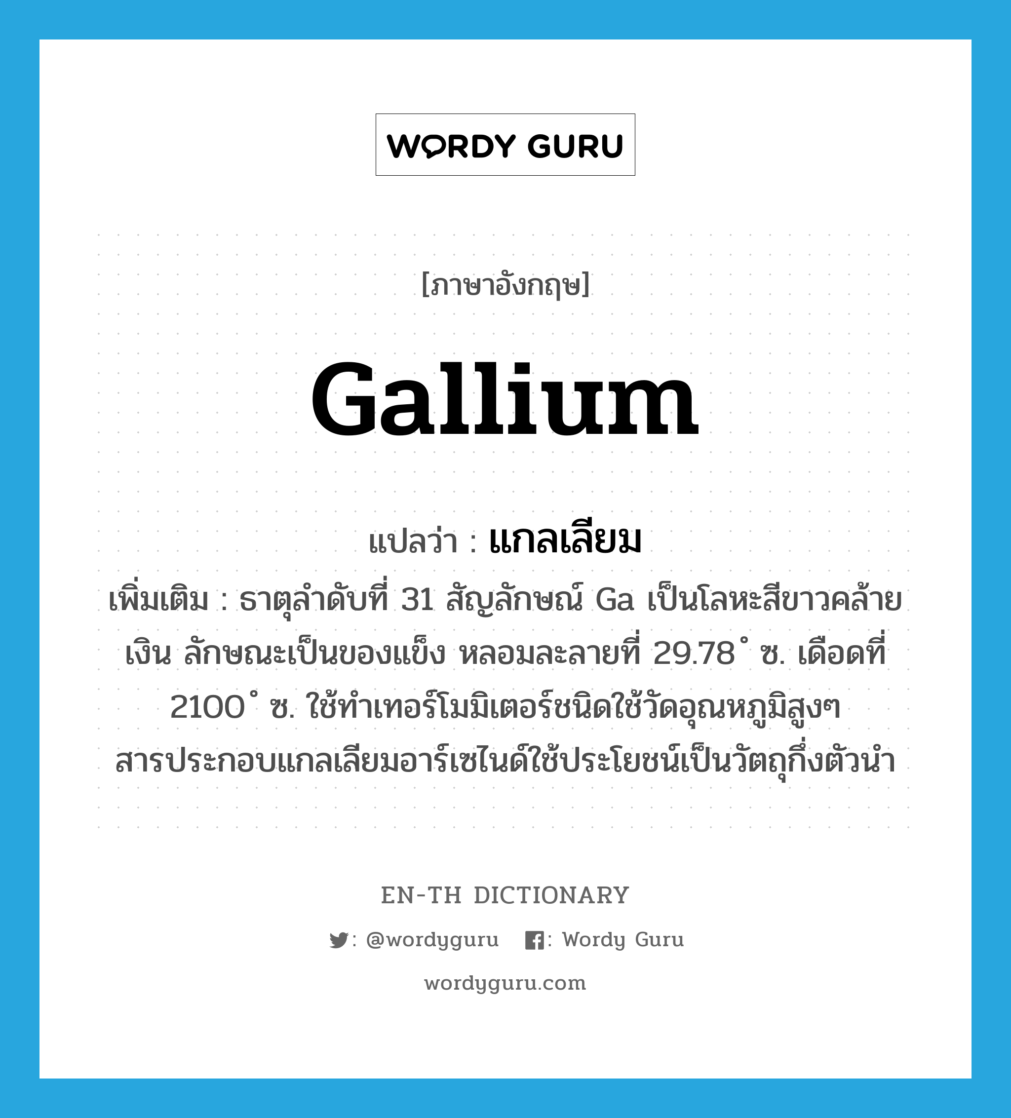 แกลเลียม ภาษาอังกฤษ?, คำศัพท์ภาษาอังกฤษ แกลเลียม แปลว่า gallium ประเภท N เพิ่มเติม ธาตุลำดับที่ 31 สัญลักษณ์ Ga เป็นโลหะสีขาวคล้ายเงิน ลักษณะเป็นของแข็ง หลอมละลายที่ 29.78 ํ ซ. เดือดที่ 2100 ํ ซ. ใช้ทำเทอร์โมมิเตอร์ชนิดใช้วัดอุณหภูมิสูงๆ สารประกอบแกลเลียมอาร์เซไนด์ใช้ประโยชน์เป็นวัตถุกึ่งตัวนำ หมวด N