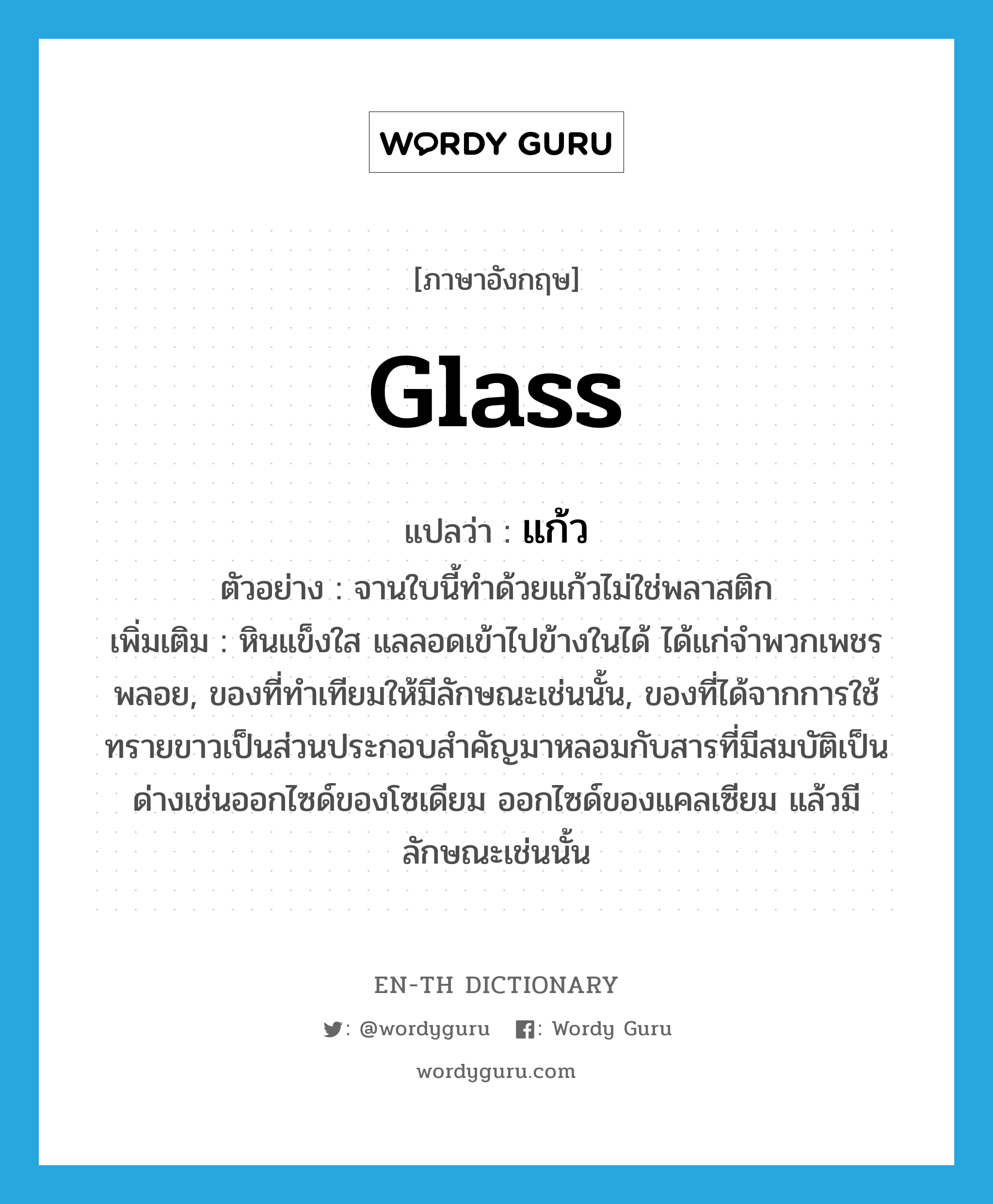 glass แปลว่า?, คำศัพท์ภาษาอังกฤษ glass แปลว่า แก้ว ประเภท N ตัวอย่าง จานใบนี้ทำด้วยแก้วไม่ใช่พลาสติก เพิ่มเติม หินแข็งใส แลลอดเข้าไปข้างในได้ ได้แก่จำพวกเพชรพลอย, ของที่ทำเทียมให้มีลักษณะเช่นนั้น, ของที่ได้จากการใช้ทรายขาวเป็นส่วนประกอบสำคัญมาหลอมกับสารที่มีสมบัติเป็นด่างเช่นออกไซด์ของโซเดียม ออกไซด์ของแคลเซียม แล้วมีลักษณะเช่นนั้น หมวด N