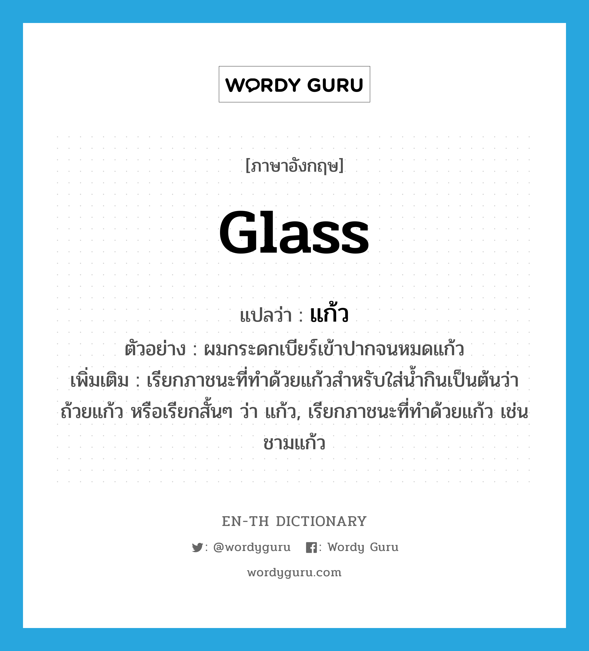 glass แปลว่า?, คำศัพท์ภาษาอังกฤษ glass แปลว่า แก้ว ประเภท N ตัวอย่าง ผมกระดกเบียร์เข้าปากจนหมดแก้ว เพิ่มเติม เรียกภาชนะที่ทำด้วยแก้วสำหรับใส่น้ำกินเป็นต้นว่า ถ้วยแก้ว หรือเรียกสั้นๆ ว่า แก้ว, เรียกภาชนะที่ทำด้วยแก้ว เช่น ชามแก้ว หมวด N