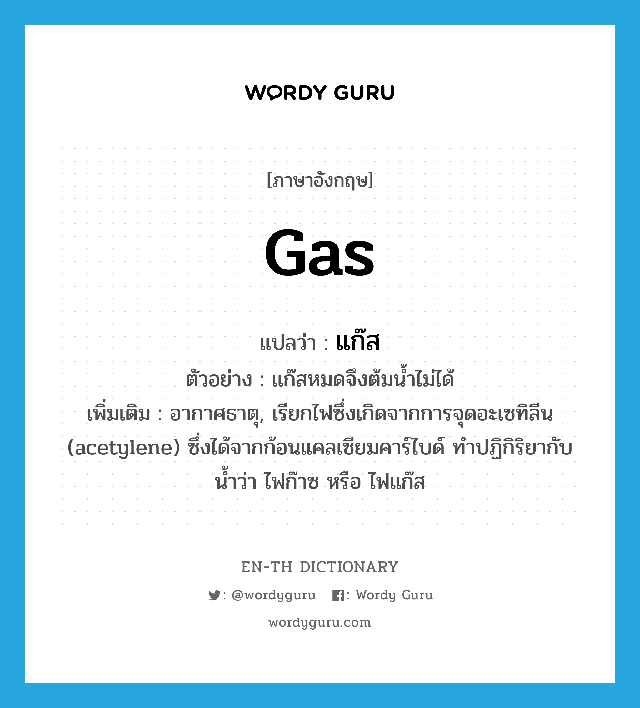 แก๊ส ภาษาอังกฤษ?, คำศัพท์ภาษาอังกฤษ แก๊ส แปลว่า gas ประเภท N ตัวอย่าง แก๊สหมดจึงต้มน้ำไม่ได้ เพิ่มเติม อากาศธาตุ, เรียกไฟซึ่งเกิดจากการจุดอะเซทิลีน (acetylene) ซึ่งได้จากก้อนแคลเซียมคาร์ไบด์ ทำปฏิกิริยากับน้ำว่า ไฟก๊าซ หรือ ไฟแก๊ส หมวด N