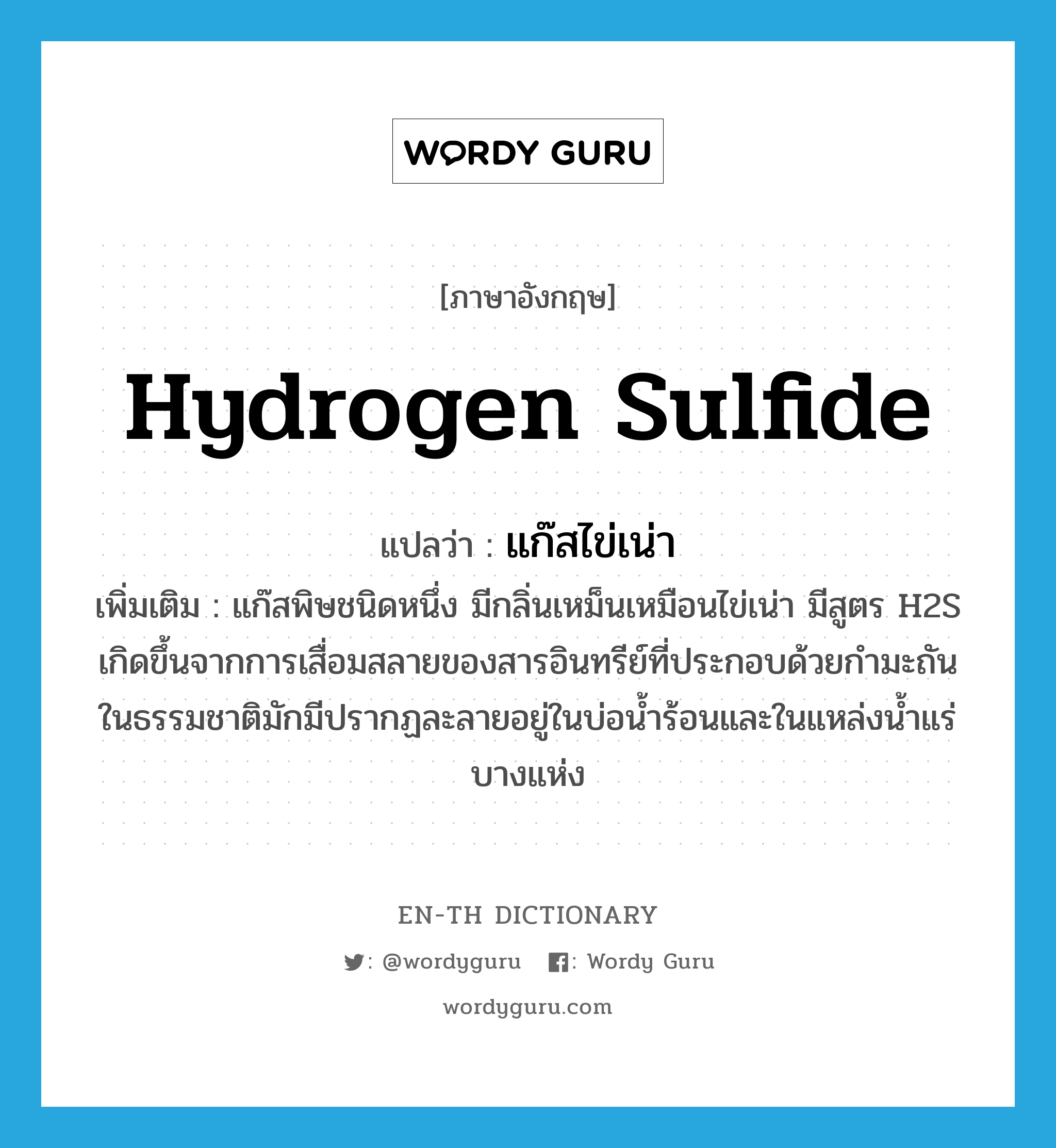 hydrogen sulfide แปลว่า?, คำศัพท์ภาษาอังกฤษ hydrogen sulfide แปลว่า แก๊สไข่เน่า ประเภท N เพิ่มเติม แก๊สพิษชนิดหนึ่ง มีกลิ่นเหม็นเหมือนไข่เน่า มีสูตร H2S เกิดขึ้นจากการเสื่อมสลายของสารอินทรีย์ที่ประกอบด้วยกำมะถัน ในธรรมชาติมักมีปรากฏละลายอยู่ในบ่อน้ำร้อนและในแหล่งน้ำแร่บางแห่ง หมวด N