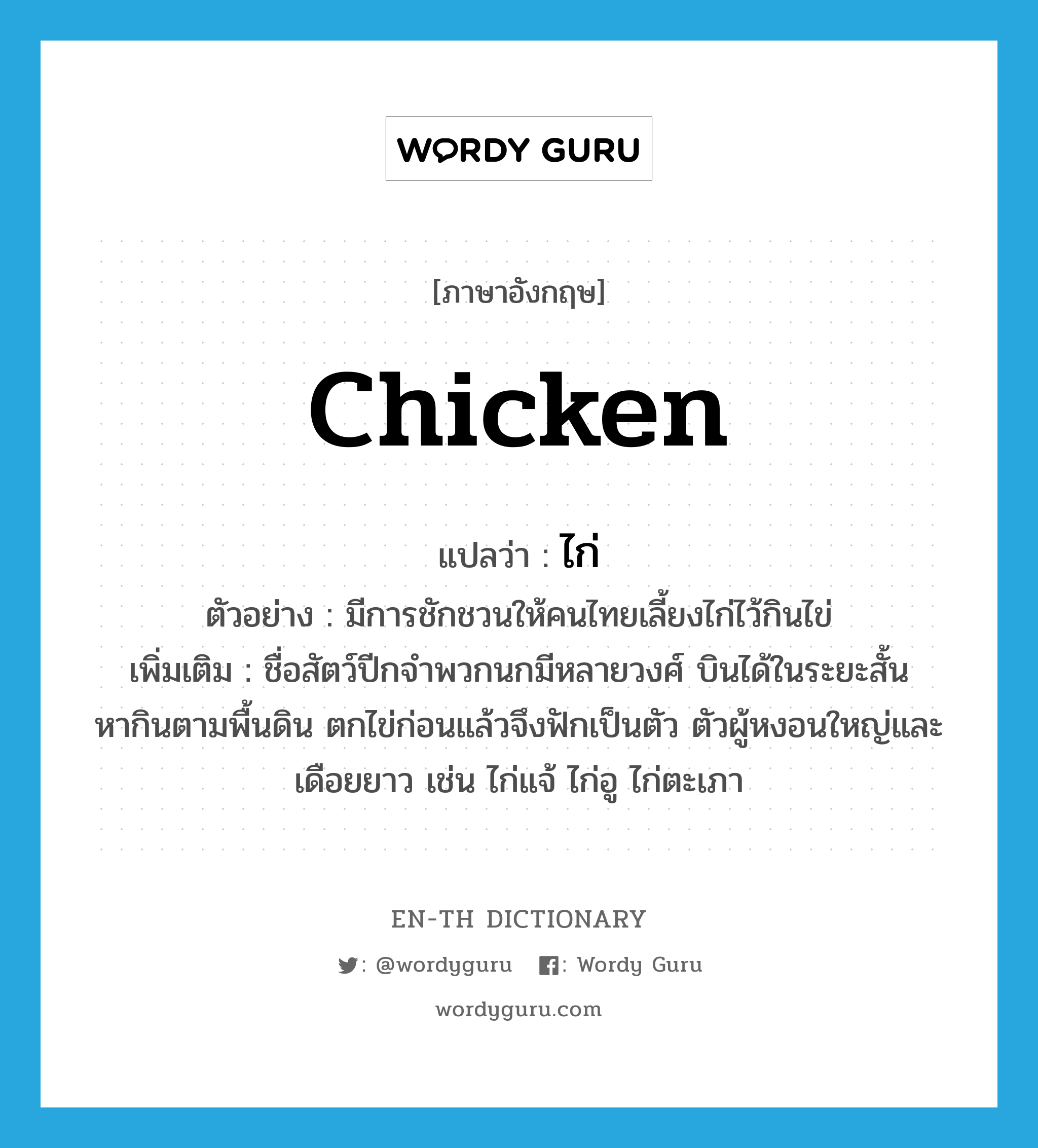 chicken แปลว่า?, คำศัพท์ภาษาอังกฤษ chicken แปลว่า ไก่ ประเภท N ตัวอย่าง มีการชักชวนให้คนไทยเลี้ยงไก่ไว้กินไข่ เพิ่มเติม ชื่อสัตว์ปีกจำพวกนกมีหลายวงศ์ บินได้ในระยะสั้น หากินตามพื้นดิน ตกไข่ก่อนแล้วจึงฟักเป็นตัว ตัวผู้หงอนใหญ่และเดือยยาว เช่น ไก่แจ้ ไก่อู ไก่ตะเภา หมวด N