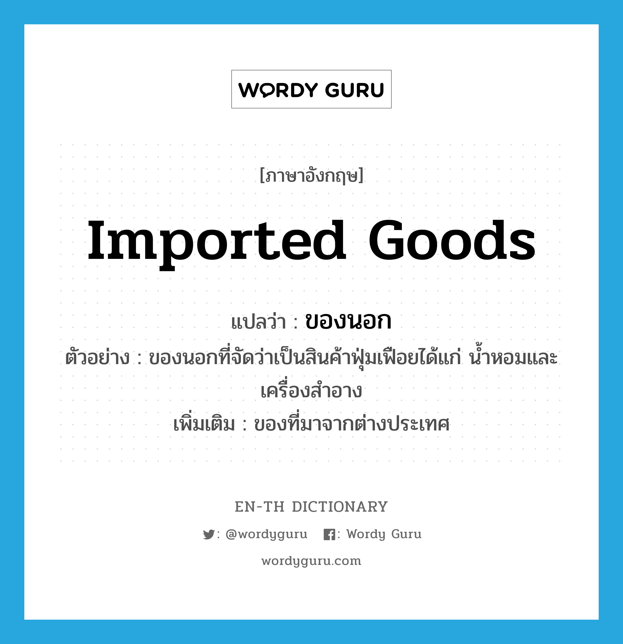 imported goods แปลว่า?, คำศัพท์ภาษาอังกฤษ imported goods แปลว่า ของนอก ประเภท N ตัวอย่าง ของนอกที่จัดว่าเป็นสินค้าฟุ่มเฟือยได้แก่ น้ำหอมและเครื่องสำอาง เพิ่มเติม ของที่มาจากต่างประเทศ หมวด N
