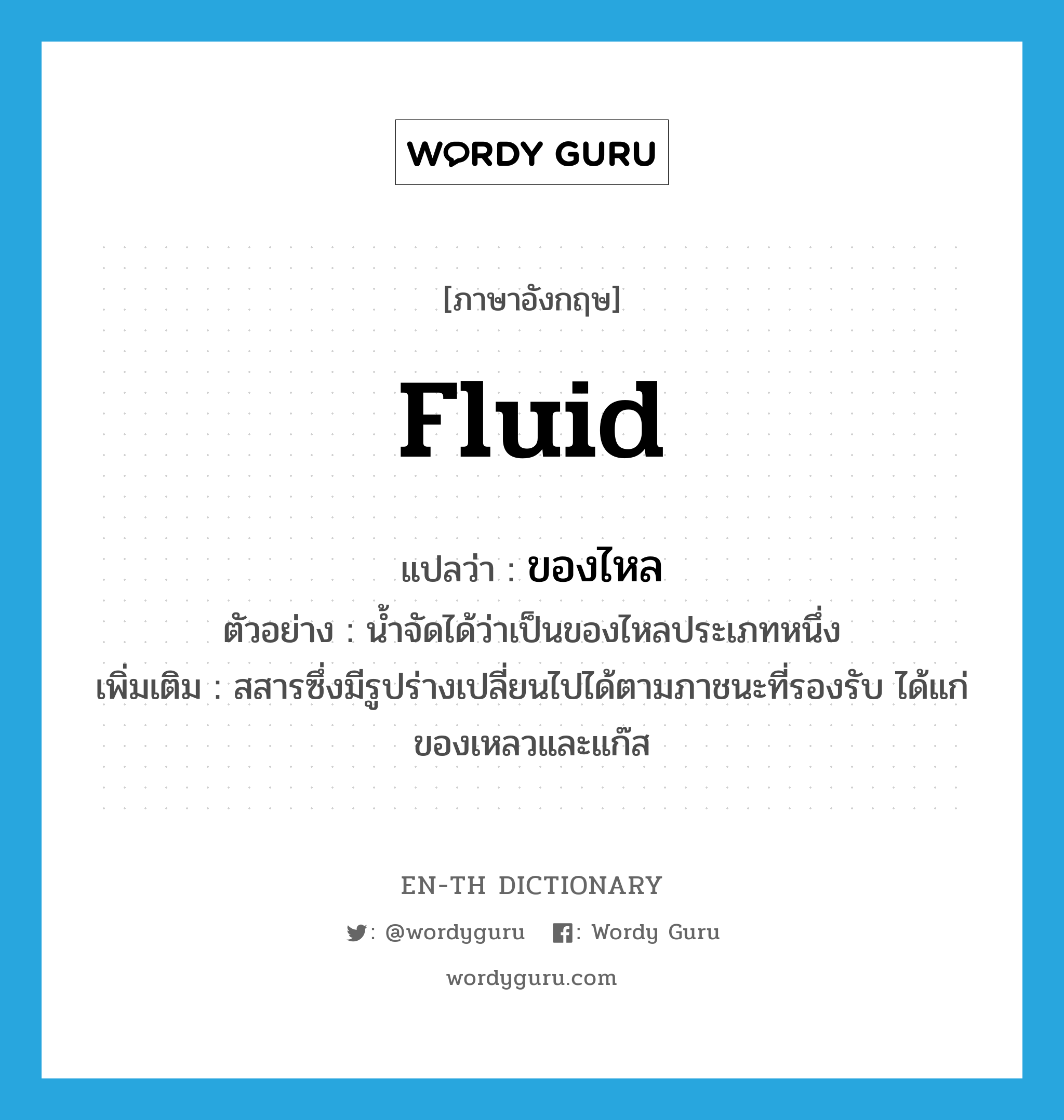 fluid แปลว่า?, คำศัพท์ภาษาอังกฤษ fluid แปลว่า ของไหล ประเภท N ตัวอย่าง น้ำจัดได้ว่าเป็นของไหลประเภทหนึ่ง เพิ่มเติม สสารซึ่งมีรูปร่างเปลี่ยนไปได้ตามภาชนะที่รองรับ ได้แก่ ของเหลวและแก๊ส หมวด N