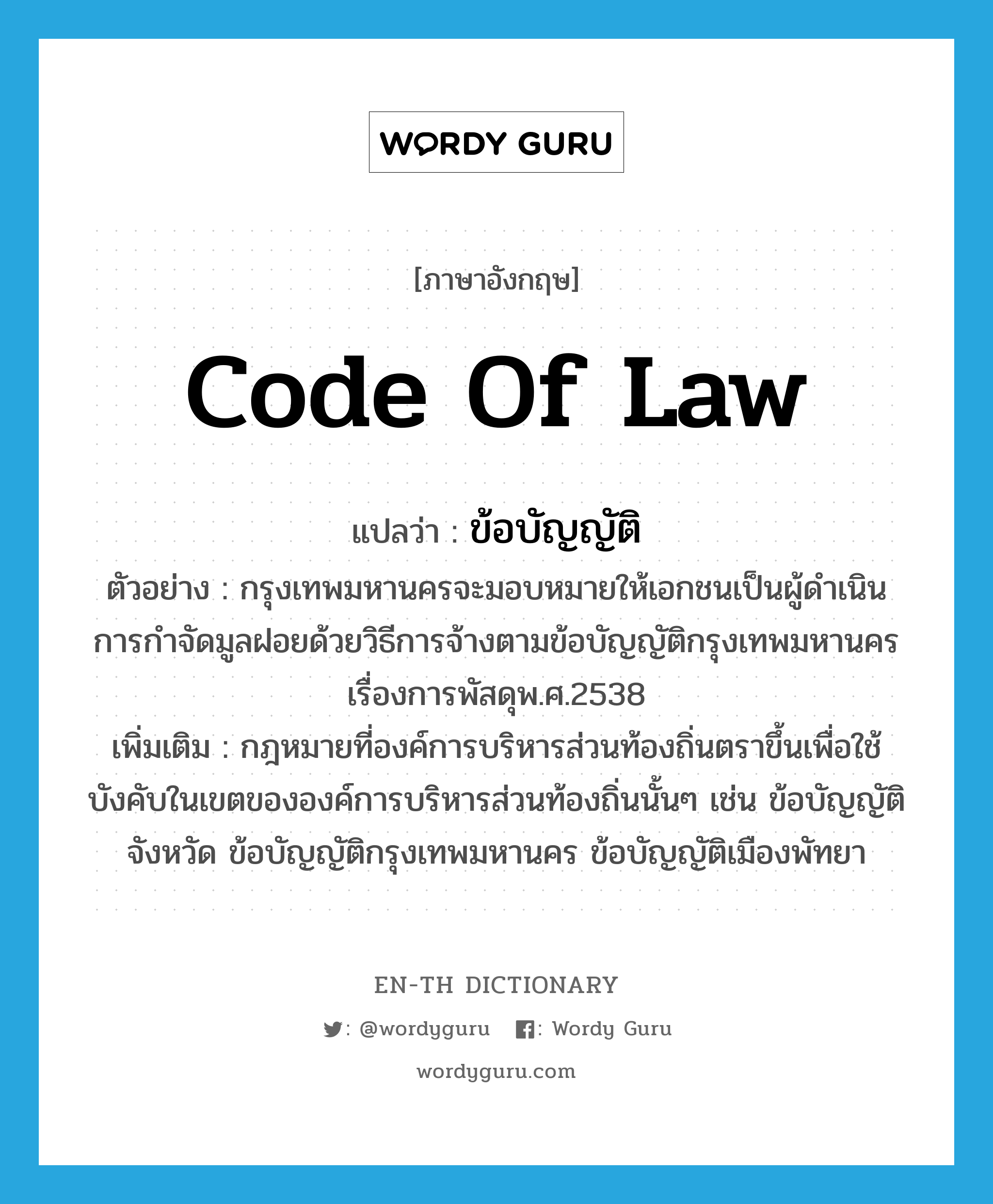code of law แปลว่า?, คำศัพท์ภาษาอังกฤษ code of law แปลว่า ข้อบัญญัติ ประเภท N ตัวอย่าง กรุงเทพมหานครจะมอบหมายให้เอกชนเป็นผู้ดำเนินการกำจัดมูลฝอยด้วยวิธีการจ้างตามข้อบัญญัติกรุงเทพมหานครเรื่องการพัสดุพ.ศ.2538 เพิ่มเติม กฎหมายที่องค์การบริหารส่วนท้องถิ่นตราขึ้นเพื่อใช้บังคับในเขตขององค์การบริหารส่วนท้องถิ่นนั้นๆ เช่น ข้อบัญญัติจังหวัด ข้อบัญญัติกรุงเทพมหานคร ข้อบัญญัติเมืองพัทยา หมวด N