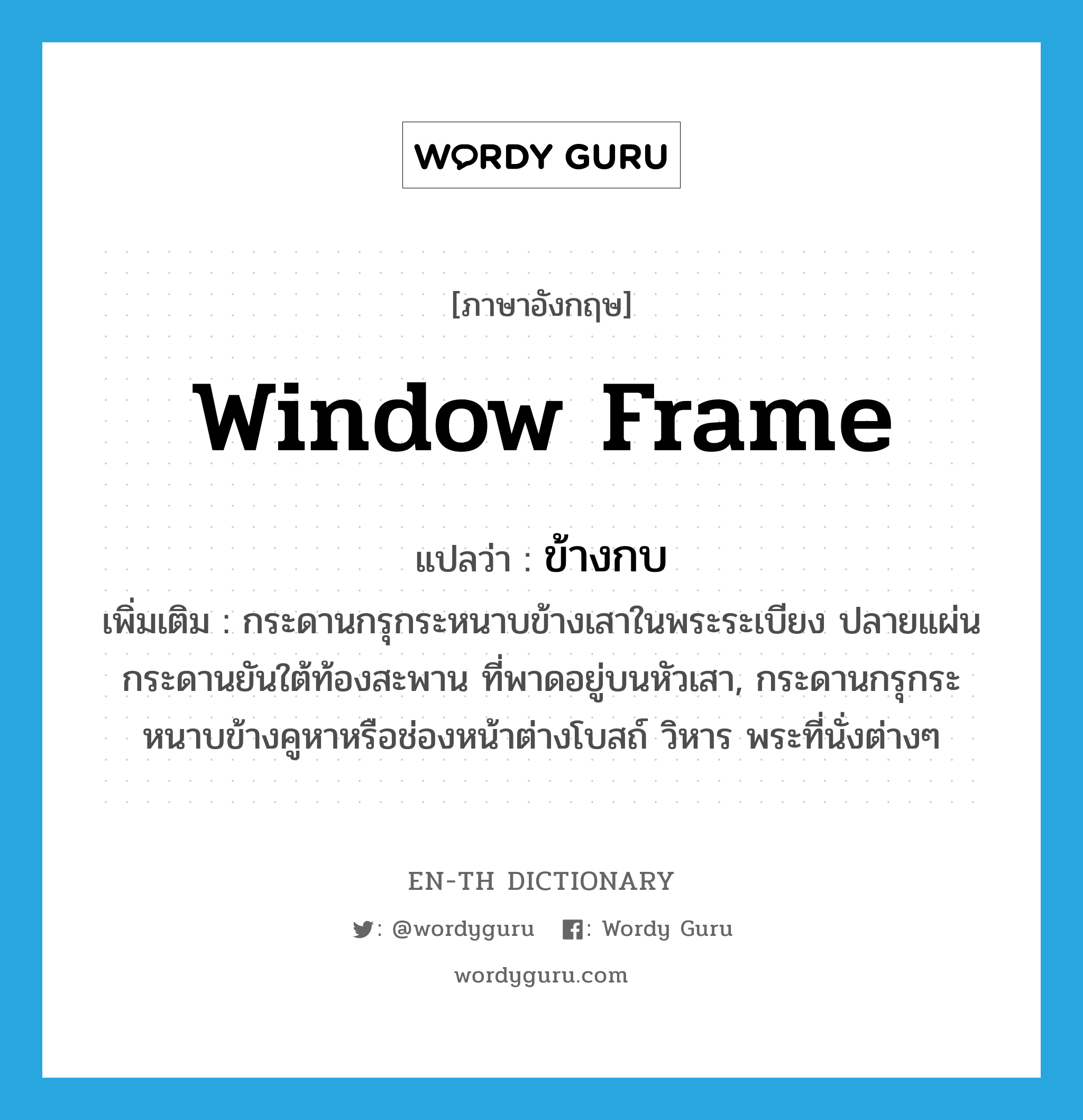 window frame แปลว่า?, คำศัพท์ภาษาอังกฤษ window frame แปลว่า ข้างกบ ประเภท N เพิ่มเติม กระดานกรุกระหนาบข้างเสาในพระระเบียง ปลายแผ่นกระดานยันใต้ท้องสะพาน ที่พาดอยู่บนหัวเสา, กระดานกรุกระหนาบข้างคูหาหรือช่องหน้าต่างโบสถ์ วิหาร พระที่นั่งต่างๆ หมวด N