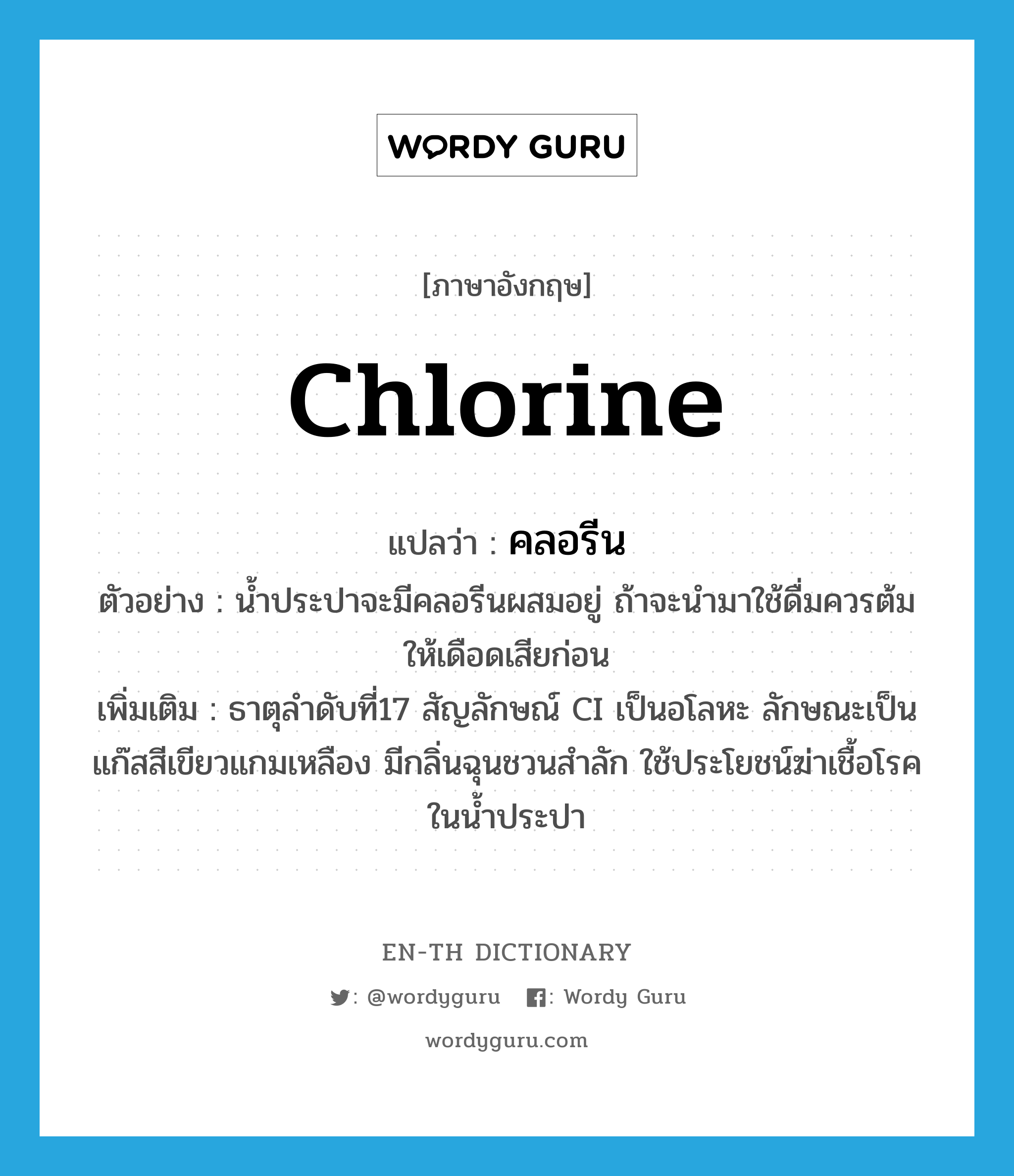 chlorine แปลว่า?, คำศัพท์ภาษาอังกฤษ chlorine แปลว่า คลอรีน ประเภท N ตัวอย่าง น้ำประปาจะมีคลอรีนผสมอยู่ ถ้าจะนำมาใช้ดื่มควรต้มให้เดือดเสียก่อน เพิ่มเติม ธาตุลำดับที่17 สัญลักษณ์ CI เป็นอโลหะ ลักษณะเป็นแก๊สสีเขียวแกมเหลือง มีกลิ่นฉุนชวนสำลัก ใช้ประโยชน์ฆ่าเชื้อโรคในน้ำประปา หมวด N