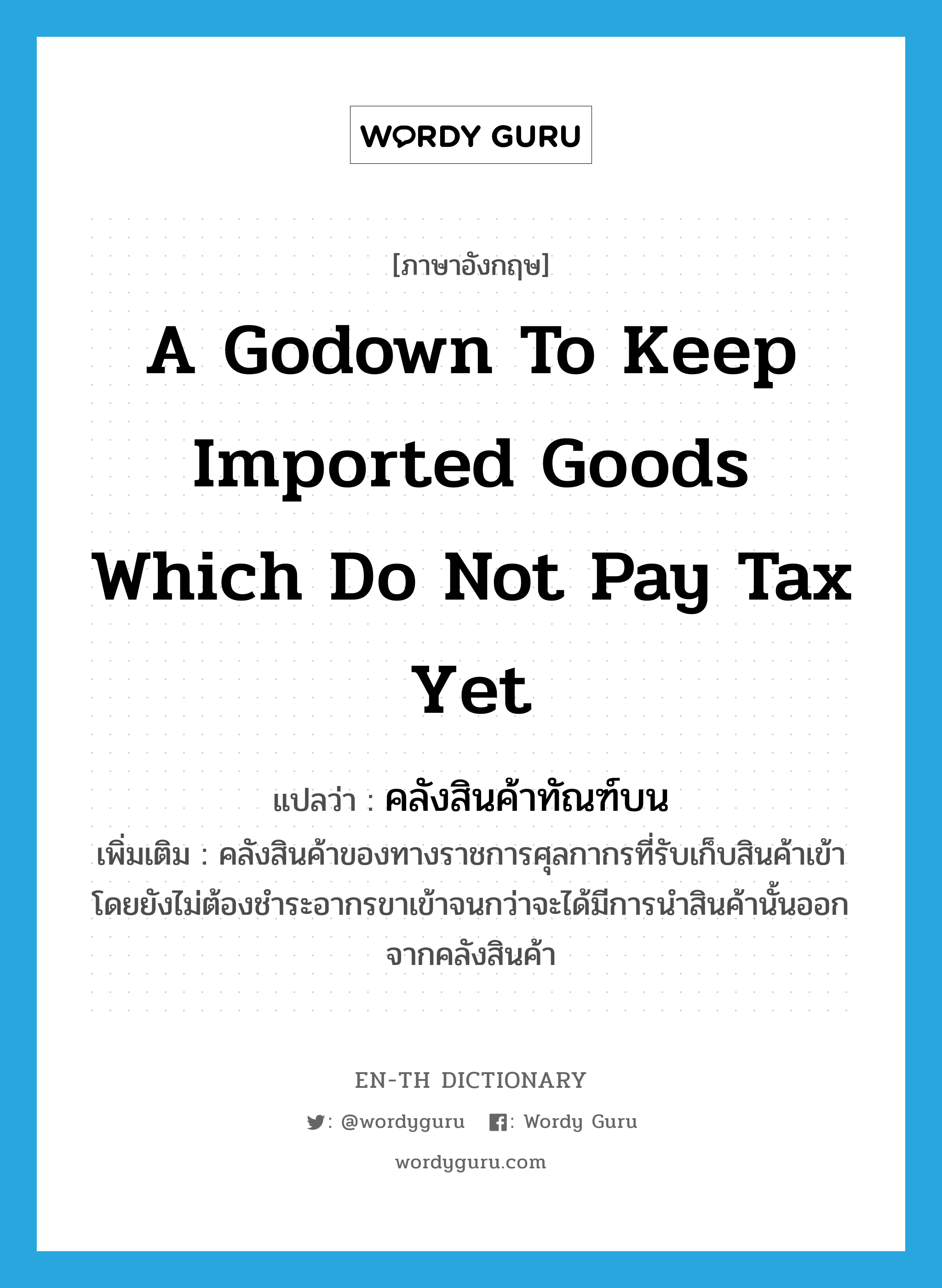 a godown to keep imported goods which do not pay tax yet แปลว่า?, คำศัพท์ภาษาอังกฤษ a godown to keep imported goods which do not pay tax yet แปลว่า คลังสินค้าทัณฑ์บน ประเภท N เพิ่มเติม คลังสินค้าของทางราชการศุลกากรที่รับเก็บสินค้าเข้า โดยยังไม่ต้องชำระอากรขาเข้าจนกว่าจะได้มีการนำสินค้านั้นออกจากคลังสินค้า หมวด N