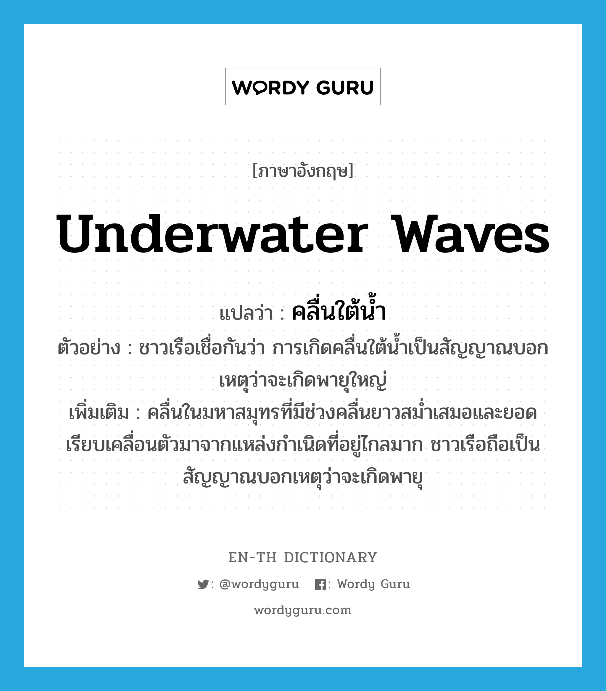 underwater waves แปลว่า?, คำศัพท์ภาษาอังกฤษ underwater waves แปลว่า คลื่นใต้น้ำ ประเภท N ตัวอย่าง ชาวเรือเชื่อกันว่า การเกิดคลื่นใต้น้ำเป็นสัญญาณบอกเหตุว่าจะเกิดพายุใหญ่ เพิ่มเติม คลื่นในมหาสมุทรที่มีช่วงคลื่นยาวสม่ำเสมอและยอดเรียบเคลื่อนตัวมาจากแหล่งกำเนิดที่อยู่ไกลมาก ชาวเรือถือเป็นสัญญาณบอกเหตุว่าจะเกิดพายุ หมวด N