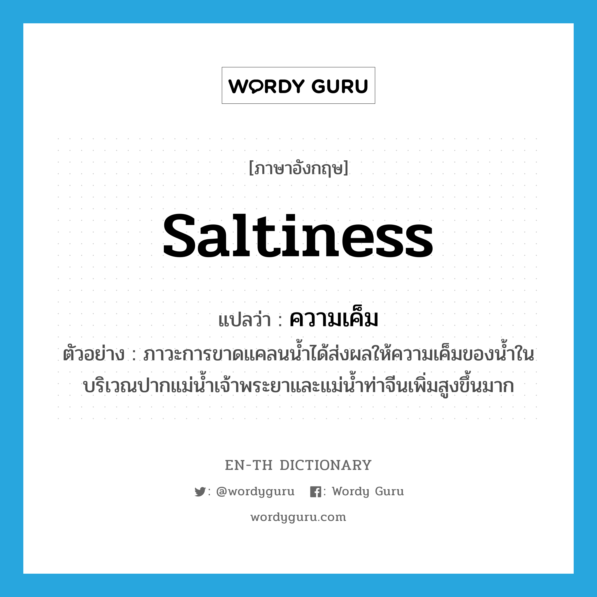 saltiness แปลว่า?, คำศัพท์ภาษาอังกฤษ saltiness แปลว่า ความเค็ม ประเภท N ตัวอย่าง ภาวะการขาดแคลนน้ำได้ส่งผลให้ความเค็มของน้ำในบริเวณปากแม่น้ำเจ้าพระยาและแม่น้ำท่าจีนเพิ่มสูงขึ้นมาก หมวด N