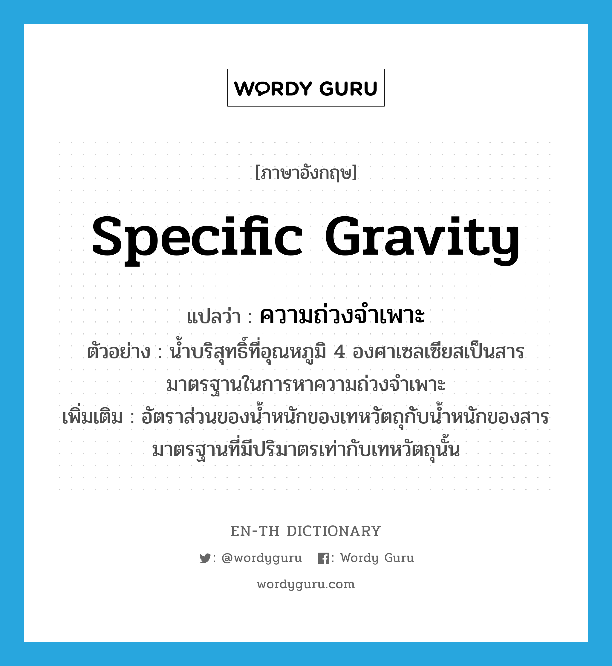 specific gravity แปลว่า?, คำศัพท์ภาษาอังกฤษ specific gravity แปลว่า ความถ่วงจำเพาะ ประเภท N ตัวอย่าง น้ำบริสุทธิ์ที่อุณหภูมิ 4 องศาเซลเซียสเป็นสารมาตรฐานในการหาความถ่วงจำเพาะ เพิ่มเติม อัตราส่วนของน้ำหนักของเทหวัตถุกับน้ำหนักของสารมาตรฐานที่มีปริมาตรเท่ากับเทหวัตถุนั้น หมวด N