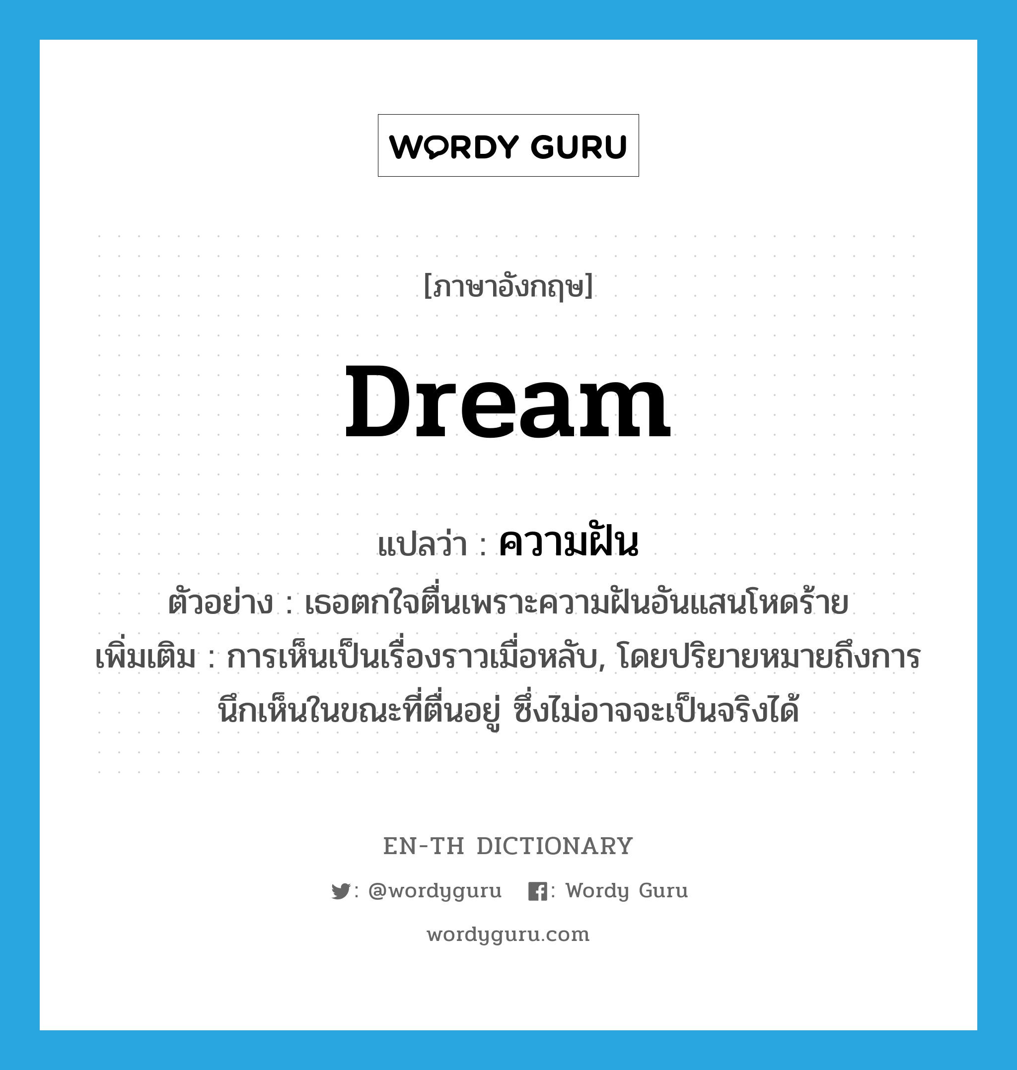 dream แปลว่า?, คำศัพท์ภาษาอังกฤษ dream แปลว่า ความฝัน ประเภท N ตัวอย่าง เธอตกใจตื่นเพราะความฝันอันแสนโหดร้าย เพิ่มเติม การเห็นเป็นเรื่องราวเมื่อหลับ, โดยปริยายหมายถึงการนึกเห็นในขณะที่ตื่นอยู่ ซึ่งไม่อาจจะเป็นจริงได้ หมวด N
