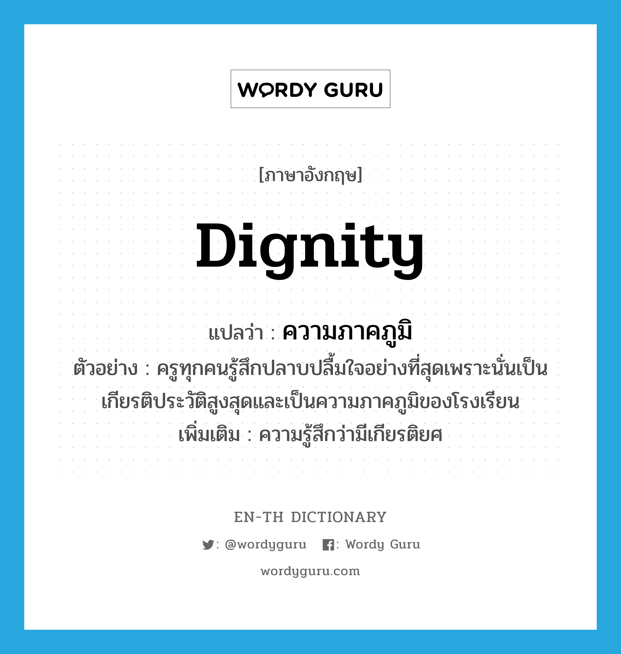 dignity แปลว่า?, คำศัพท์ภาษาอังกฤษ dignity แปลว่า ความภาคภูมิ ประเภท N ตัวอย่าง ครูทุกคนรู้สึกปลาบปลื้มใจอย่างที่สุดเพราะนั่นเป็นเกียรติประวัติสูงสุดและเป็นความภาคภูมิของโรงเรียน เพิ่มเติม ความรู้สึกว่ามีเกียรติยศ หมวด N