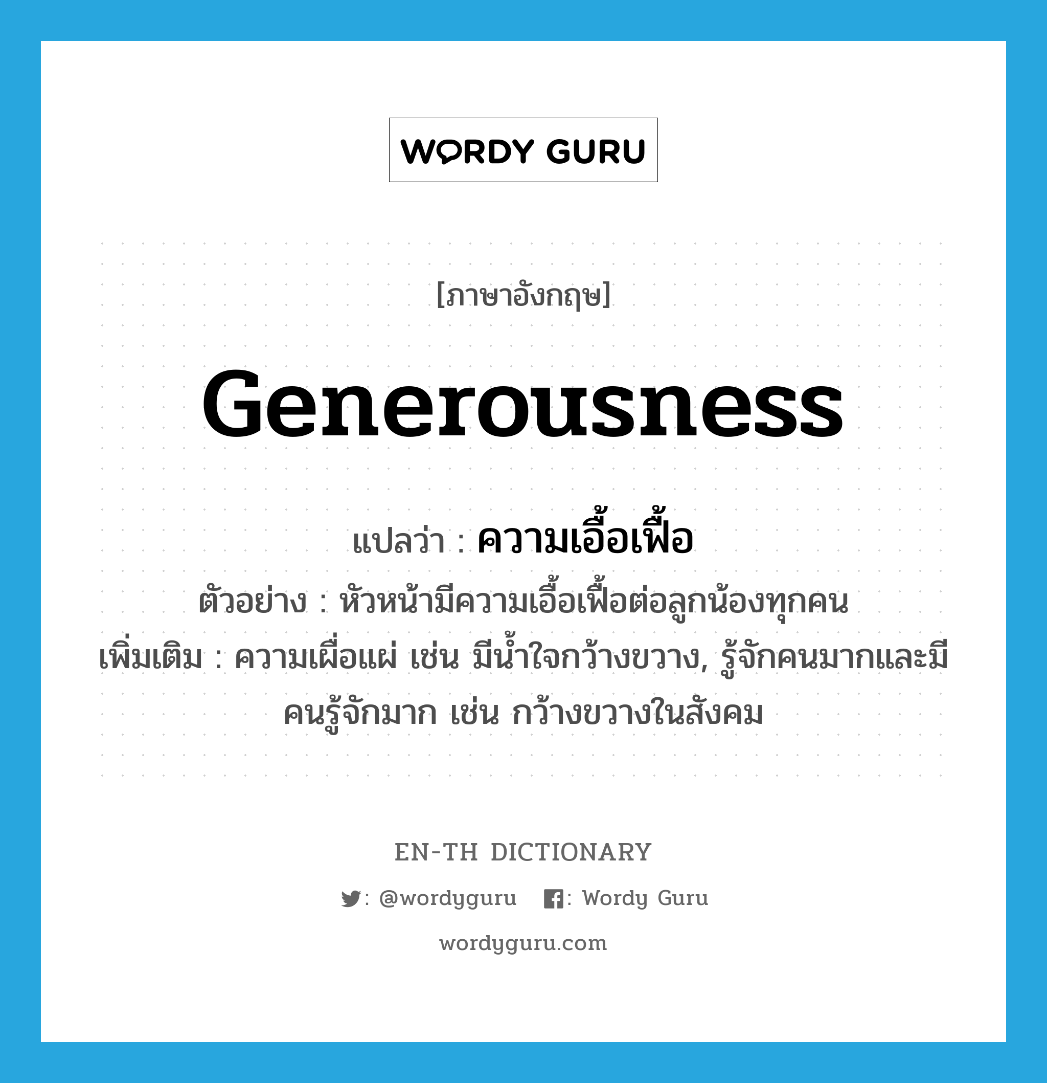 generousness แปลว่า?, คำศัพท์ภาษาอังกฤษ generousness แปลว่า ความเอื้อเฟื้อ ประเภท N ตัวอย่าง หัวหน้ามีความเอื้อเฟื้อต่อลูกน้องทุกคน เพิ่มเติม ความเผื่อแผ่ เช่น มีน้ำใจกว้างขวาง, รู้จักคนมากและมีคนรู้จักมาก เช่น กว้างขวางในสังคม หมวด N