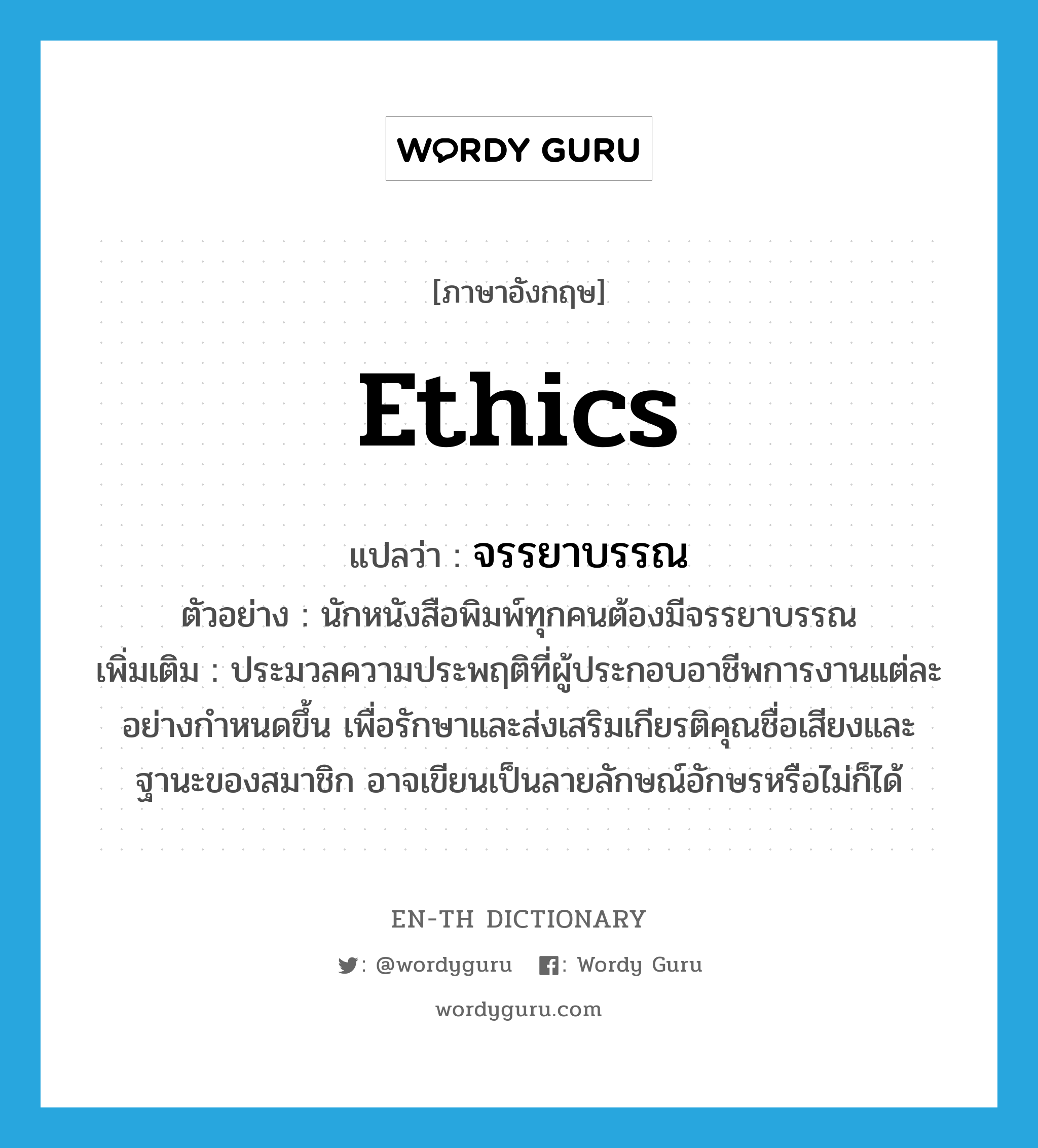 ethics แปลว่า?, คำศัพท์ภาษาอังกฤษ ethics แปลว่า จรรยาบรรณ ประเภท N ตัวอย่าง นักหนังสือพิมพ์ทุกคนต้องมีจรรยาบรรณ เพิ่มเติม ประมวลความประพฤติที่ผู้ประกอบอาชีพการงานแต่ละอย่างกำหนดขึ้น เพื่อรักษาและส่งเสริมเกียรติคุณชื่อเสียงและฐานะของสมาชิก อาจเขียนเป็นลายลักษณ์อักษรหรือไม่ก็ได้ หมวด N