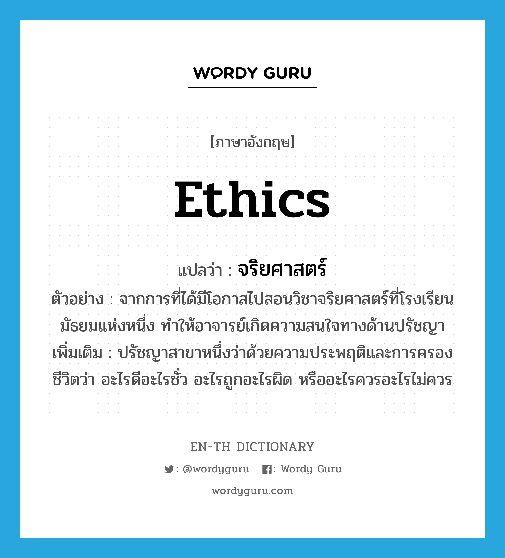 ethics แปลว่า?, คำศัพท์ภาษาอังกฤษ ethics แปลว่า จริยศาสตร์ ประเภท N ตัวอย่าง จากการที่ได้มีโอกาสไปสอนวิชาจริยศาสตร์ที่โรงเรียนมัธยมแห่งหนึ่ง ทำให้อาจารย์เกิดความสนใจทางด้านปรัชญา เพิ่มเติม ปรัชญาสาขาหนึ่งว่าด้วยความประพฤติและการครองชีวิตว่า อะไรดีอะไรชั่ว อะไรถูกอะไรผิด หรืออะไรควรอะไรไม่ควร หมวด N