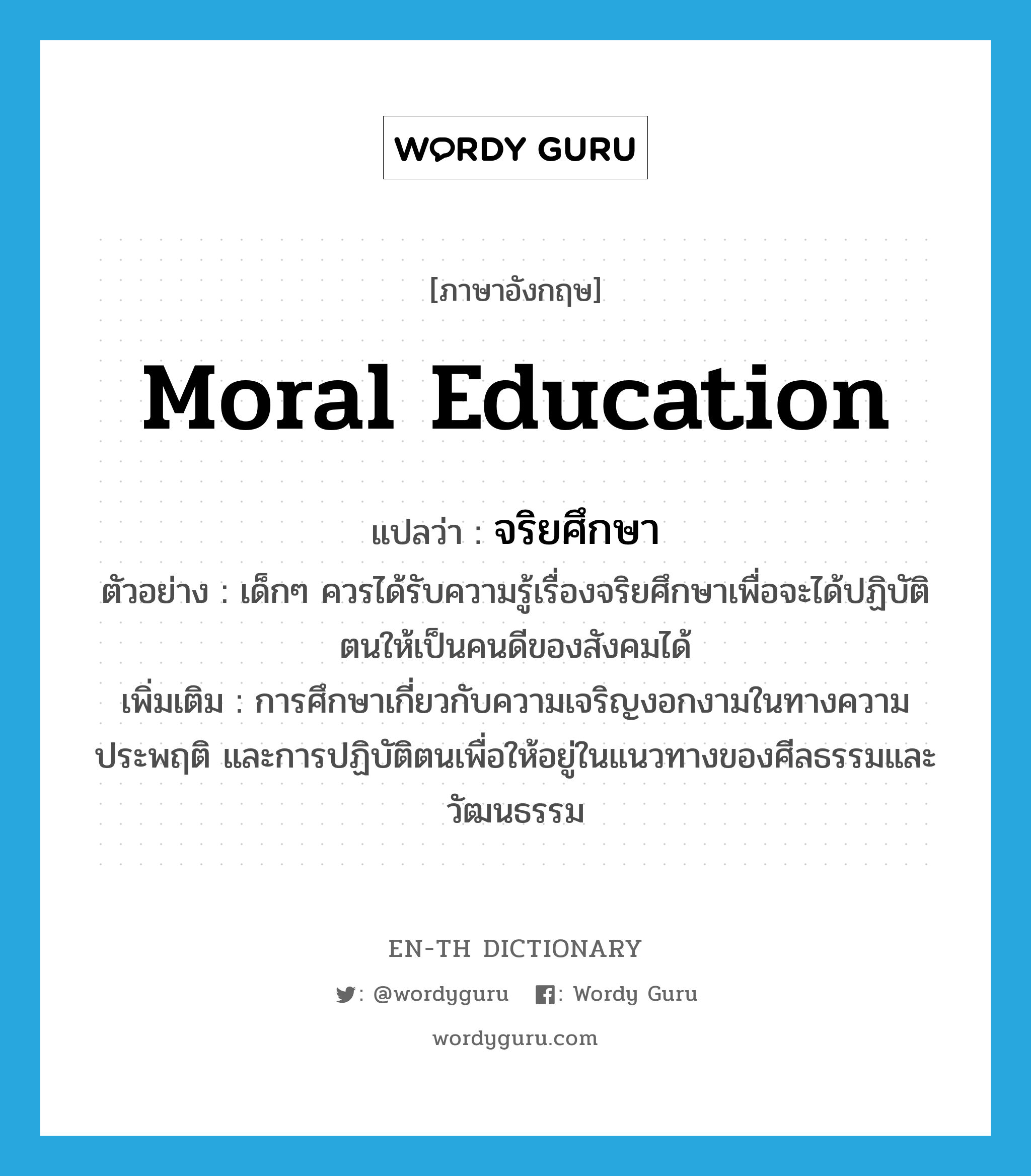 moral education แปลว่า?, คำศัพท์ภาษาอังกฤษ moral education แปลว่า จริยศึกษา ประเภท N ตัวอย่าง เด็กๆ ควรได้รับความรู้เรื่องจริยศึกษาเพื่อจะได้ปฏิบัติตนให้เป็นคนดีของสังคมได้ เพิ่มเติม การศึกษาเกี่ยวกับความเจริญงอกงามในทางความประพฤติ และการปฏิบัติตนเพื่อให้อยู่ในแนวทางของศีลธรรมและวัฒนธรรม หมวด N
