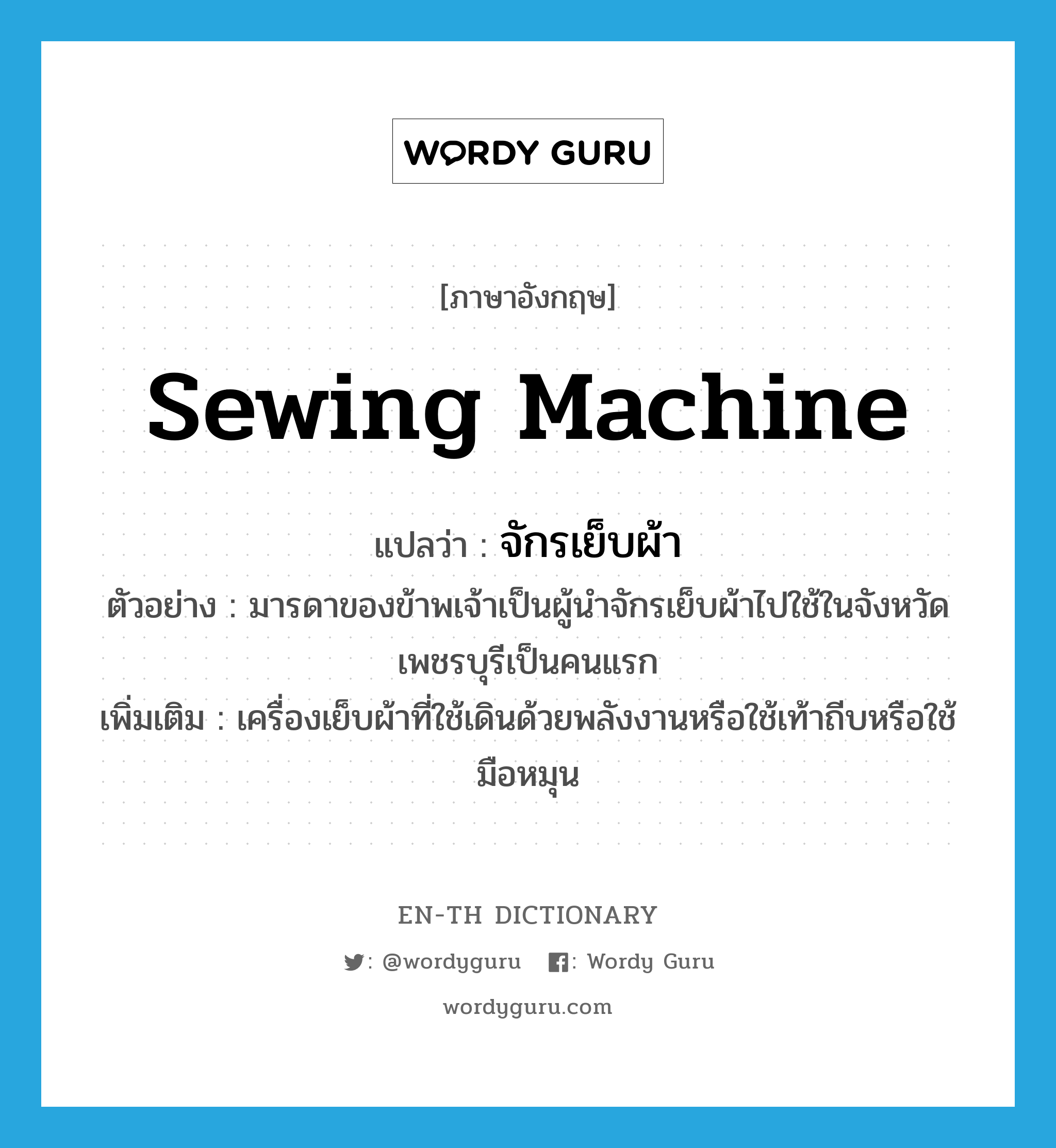 sewing machine แปลว่า?, คำศัพท์ภาษาอังกฤษ sewing machine แปลว่า จักรเย็บผ้า ประเภท N ตัวอย่าง มารดาของข้าพเจ้าเป็นผู้นำจักรเย็บผ้าไปใช้ในจังหวัดเพชรบุรีเป็นคนแรก เพิ่มเติม เครื่องเย็บผ้าที่ใช้เดินด้วยพลังงานหรือใช้เท้าถีบหรือใช้มือหมุน หมวด N