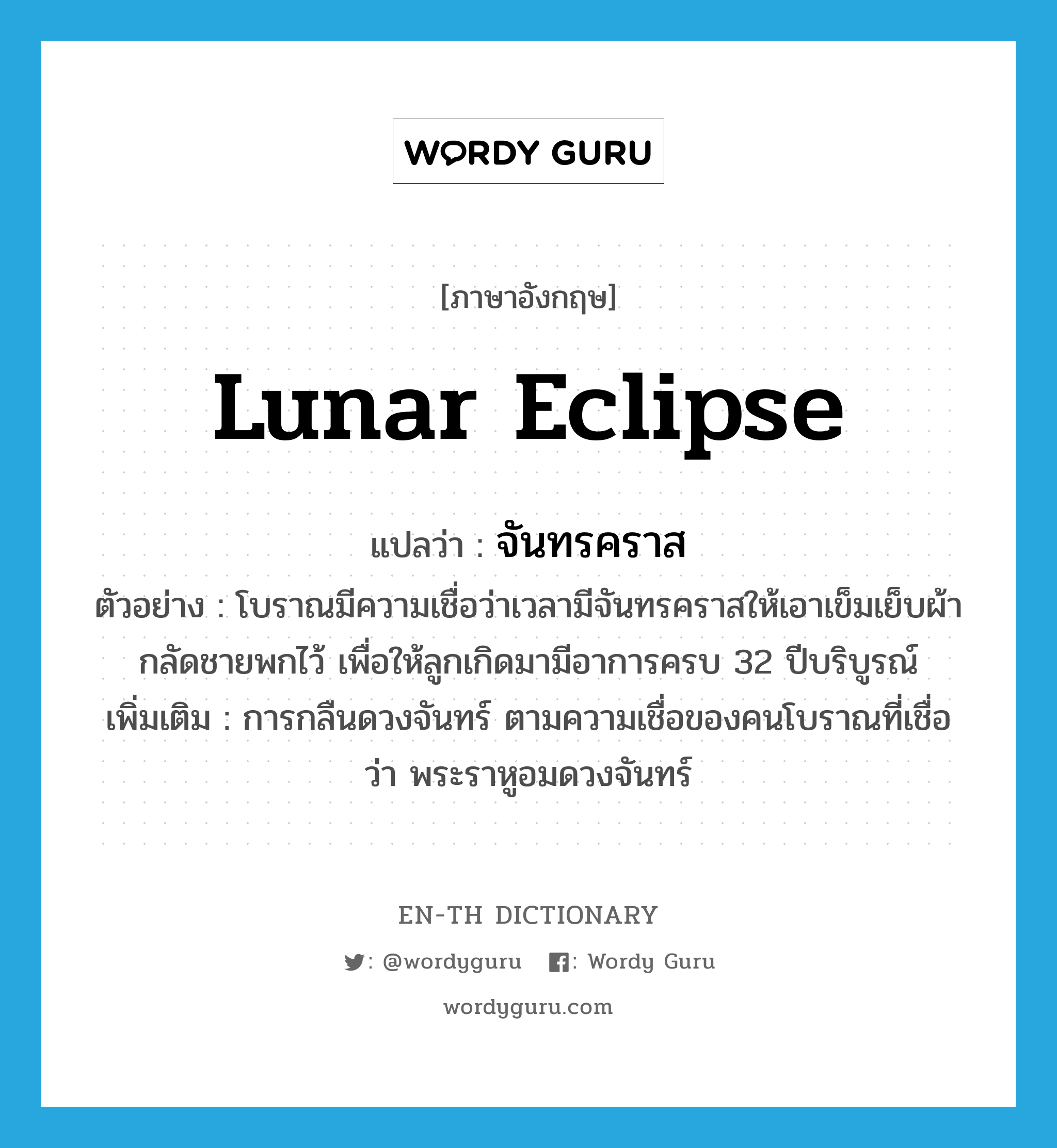 lunar eclipse แปลว่า?, คำศัพท์ภาษาอังกฤษ lunar eclipse แปลว่า จันทรคราส ประเภท N ตัวอย่าง โบราณมีความเชื่อว่าเวลามีจันทรคราสให้เอาเข็มเย็บผ้ากลัดชายพกไว้ เพื่อให้ลูกเกิดมามีอาการครบ 32 ปีบริบูรณ์ เพิ่มเติม การกลืนดวงจันทร์ ตามความเชื่อของคนโบราณที่เชื่อว่า พระราหูอมดวงจันทร์ หมวด N