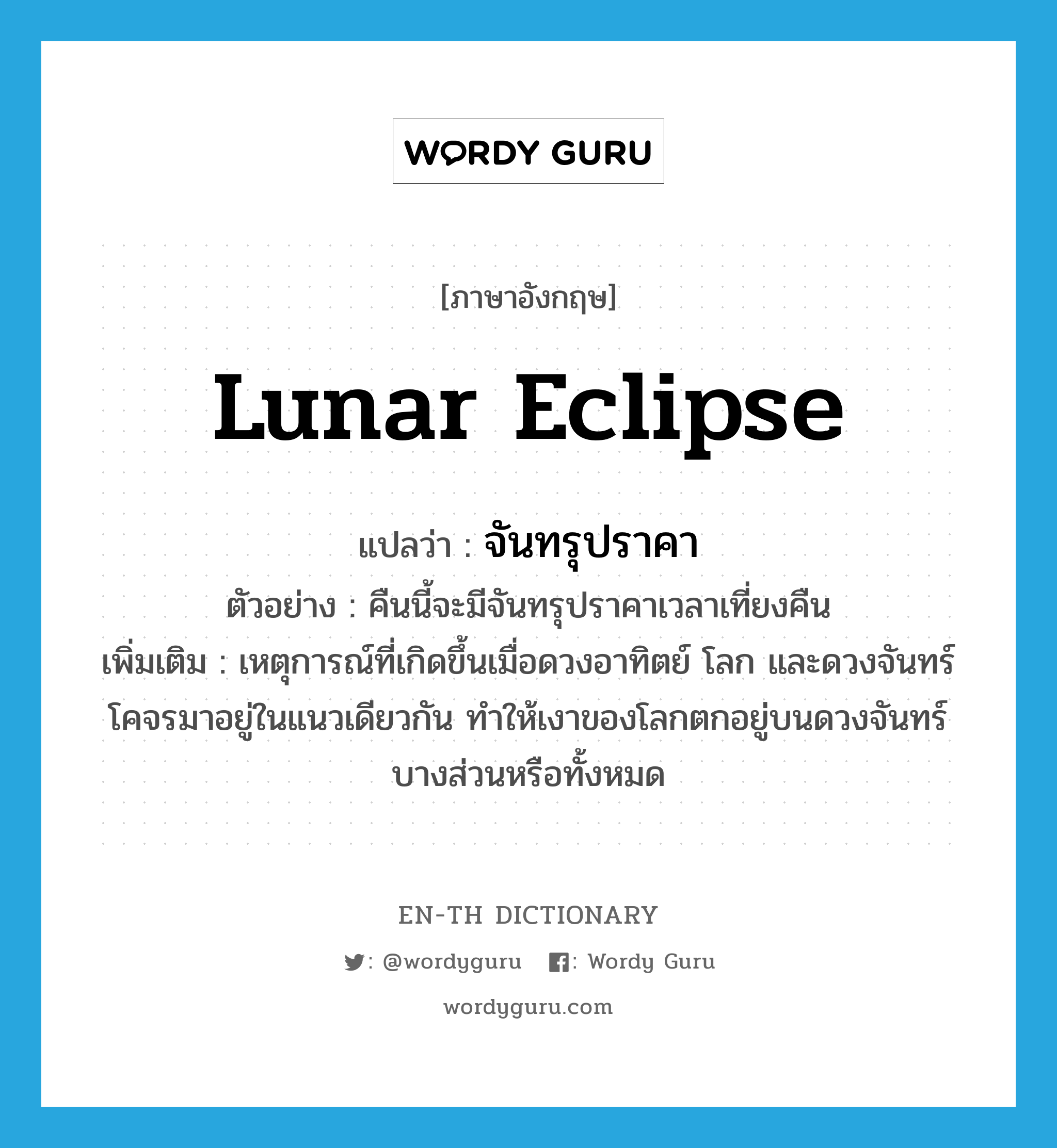lunar eclipse แปลว่า?, คำศัพท์ภาษาอังกฤษ lunar eclipse แปลว่า จันทรุปราคา ประเภท N ตัวอย่าง คืนนี้จะมีจันทรุปราคาเวลาเที่ยงคืน เพิ่มเติม เหตุการณ์ที่เกิดขึ้นเมื่อดวงอาทิตย์ โลก และดวงจันทร์ โคจรมาอยู่ในแนวเดียวกัน ทำให้เงาของโลกตกอยู่บนดวงจันทร์บางส่วนหรือทั้งหมด หมวด N