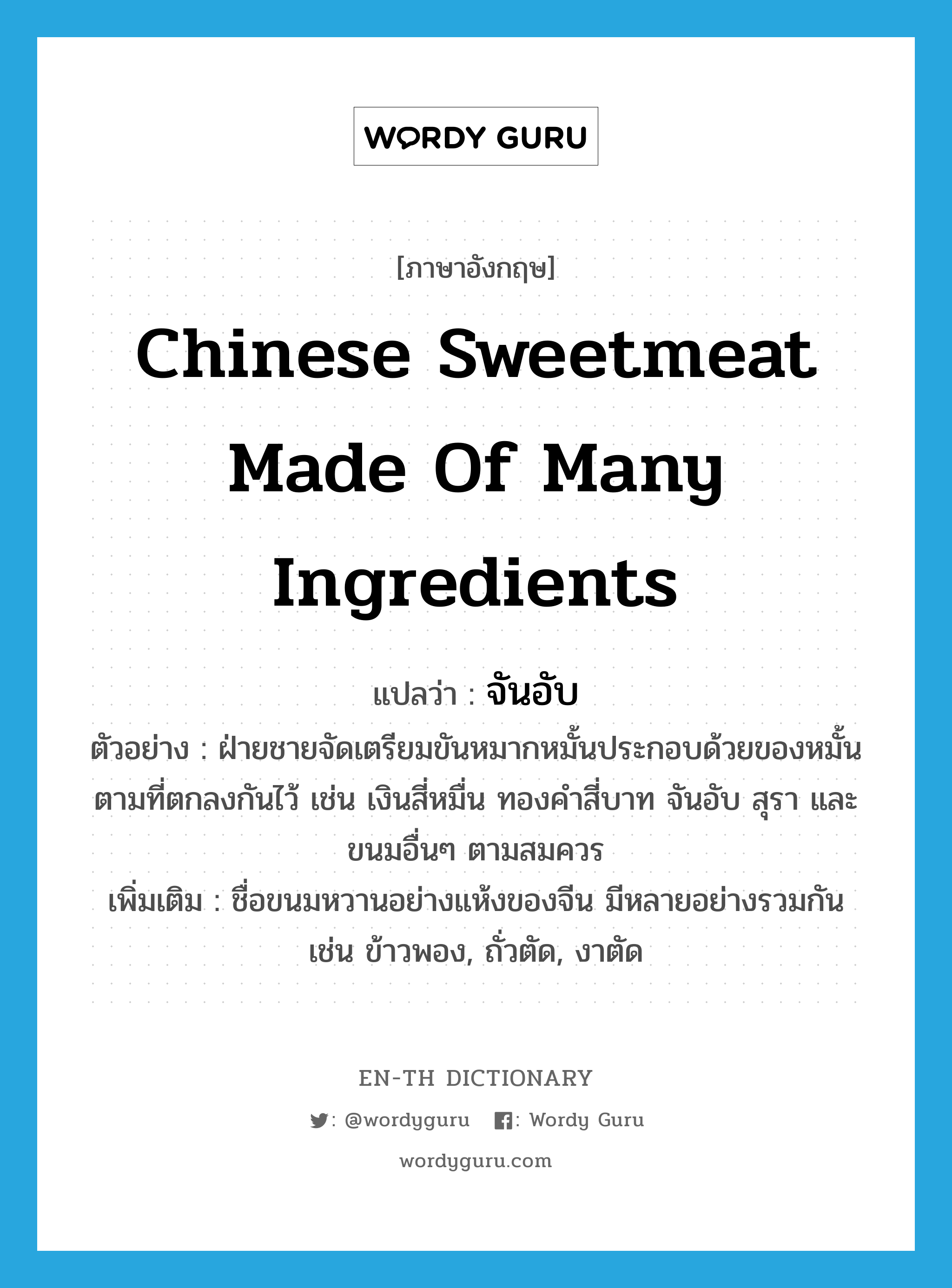 Chinese sweetmeat made of many ingredients แปลว่า?, คำศัพท์ภาษาอังกฤษ Chinese sweetmeat made of many ingredients แปลว่า จันอับ ประเภท N ตัวอย่าง ฝ่ายชายจัดเตรียมขันหมากหมั้นประกอบด้วยของหมั้นตามที่ตกลงกันไว้ เช่น เงินสี่หมื่น ทองคำสี่บาท จันอับ สุรา และขนมอื่นๆ ตามสมควร เพิ่มเติม ชื่อขนมหวานอย่างแห้งของจีน มีหลายอย่างรวมกัน เช่น ข้าวพอง, ถั่วตัด, งาตัด หมวด N