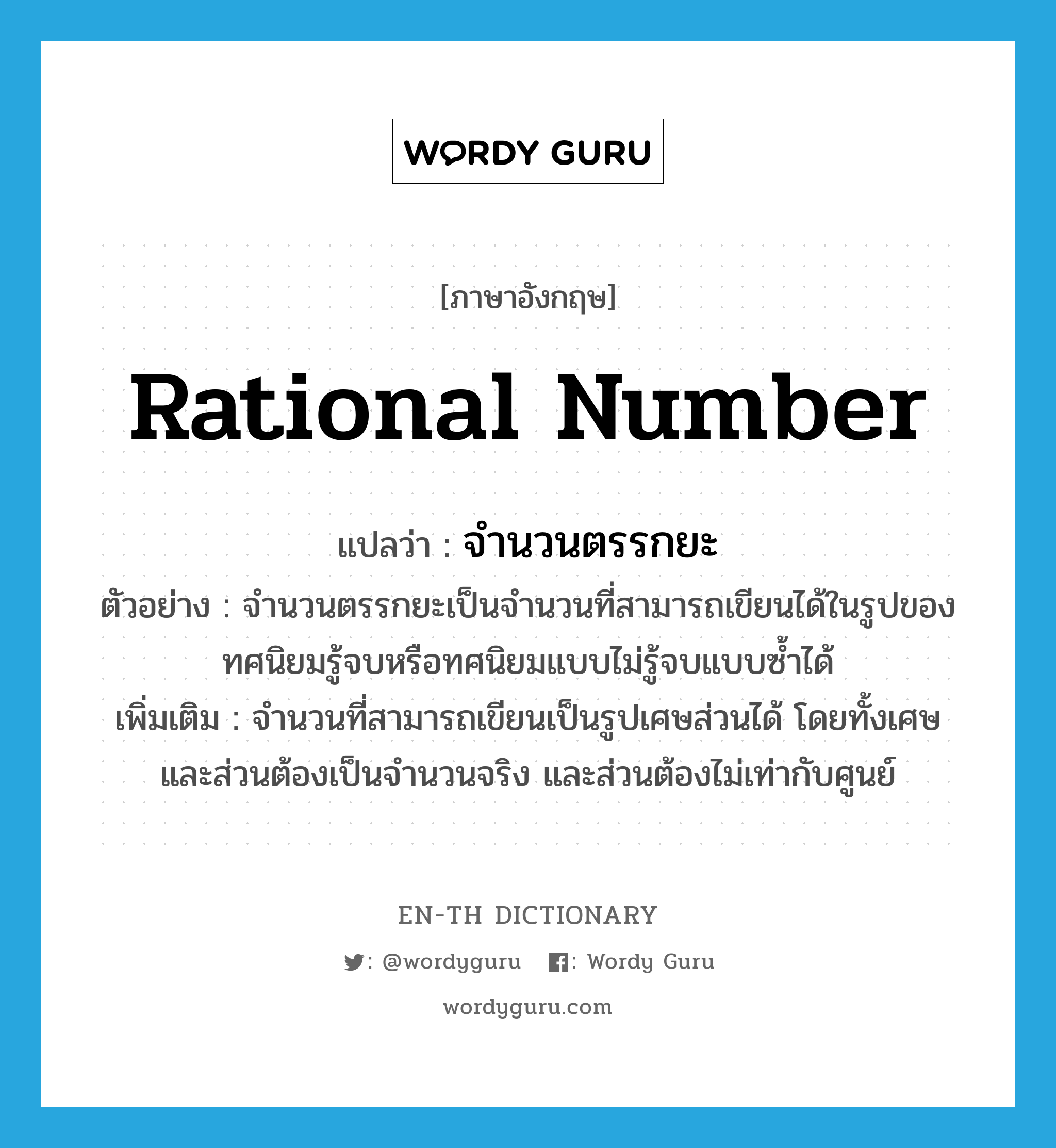 rational number แปลว่า?, คำศัพท์ภาษาอังกฤษ rational number แปลว่า จำนวนตรรกยะ ประเภท N ตัวอย่าง จำนวนตรรกยะเป็นจำนวนที่สามารถเขียนได้ในรูปของทศนิยมรู้จบหรือทศนิยมแบบไม่รู้จบแบบซ้ำได้ เพิ่มเติม จำนวนที่สามารถเขียนเป็นรูปเศษส่วนได้ โดยทั้งเศษและส่วนต้องเป็นจำนวนจริง และส่วนต้องไม่เท่ากับศูนย์ หมวด N