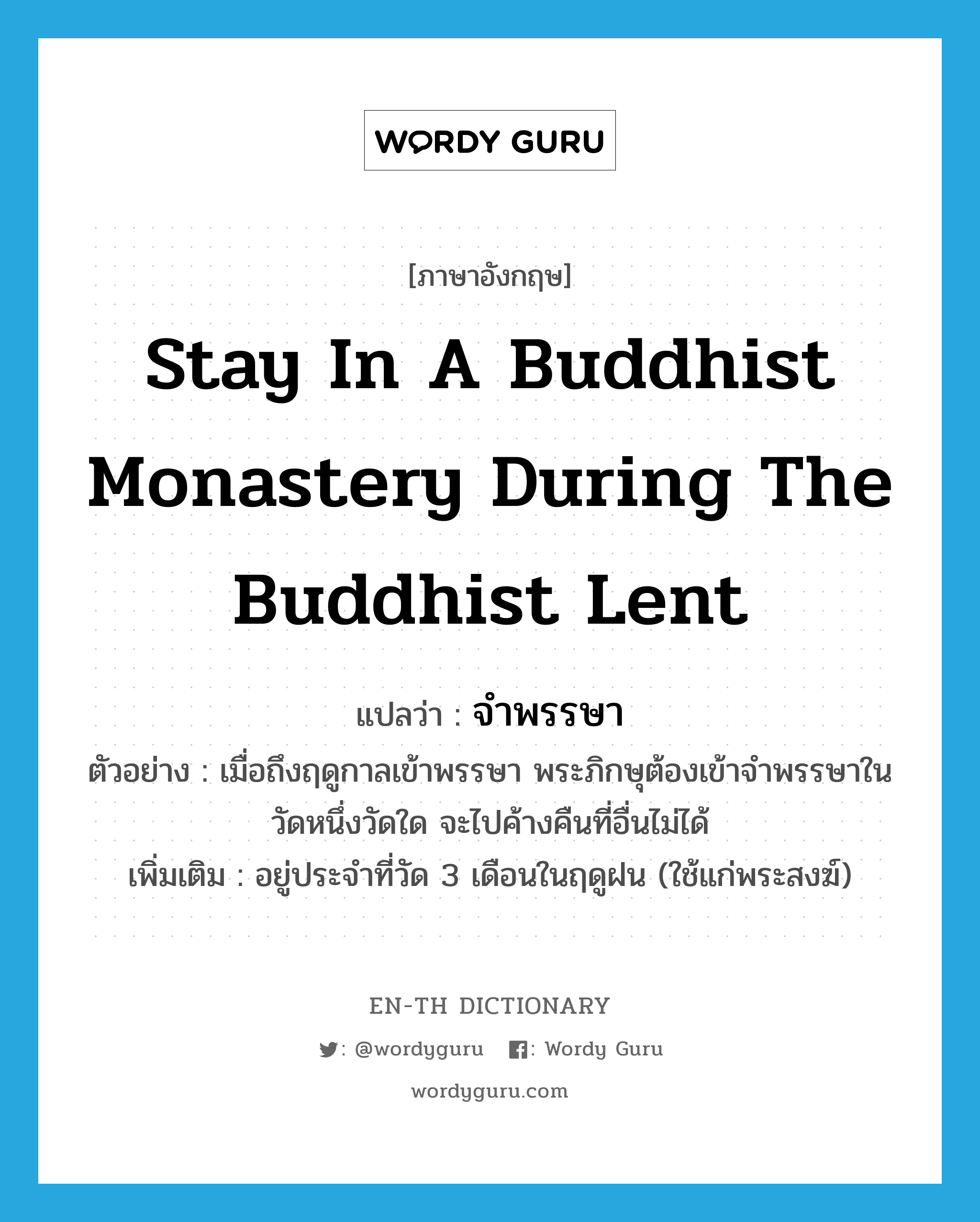 stay in a Buddhist monastery during the Buddhist Lent แปลว่า?, คำศัพท์ภาษาอังกฤษ stay in a Buddhist monastery during the Buddhist Lent แปลว่า จำพรรษา ประเภท V ตัวอย่าง เมื่อถึงฤดูกาลเข้าพรรษา พระภิกษุต้องเข้าจำพรรษาในวัดหนึ่งวัดใด จะไปค้างคืนที่อื่นไม่ได้ เพิ่มเติม อยู่ประจำที่วัด 3 เดือนในฤดูฝน (ใช้แก่พระสงฆ์) หมวด V