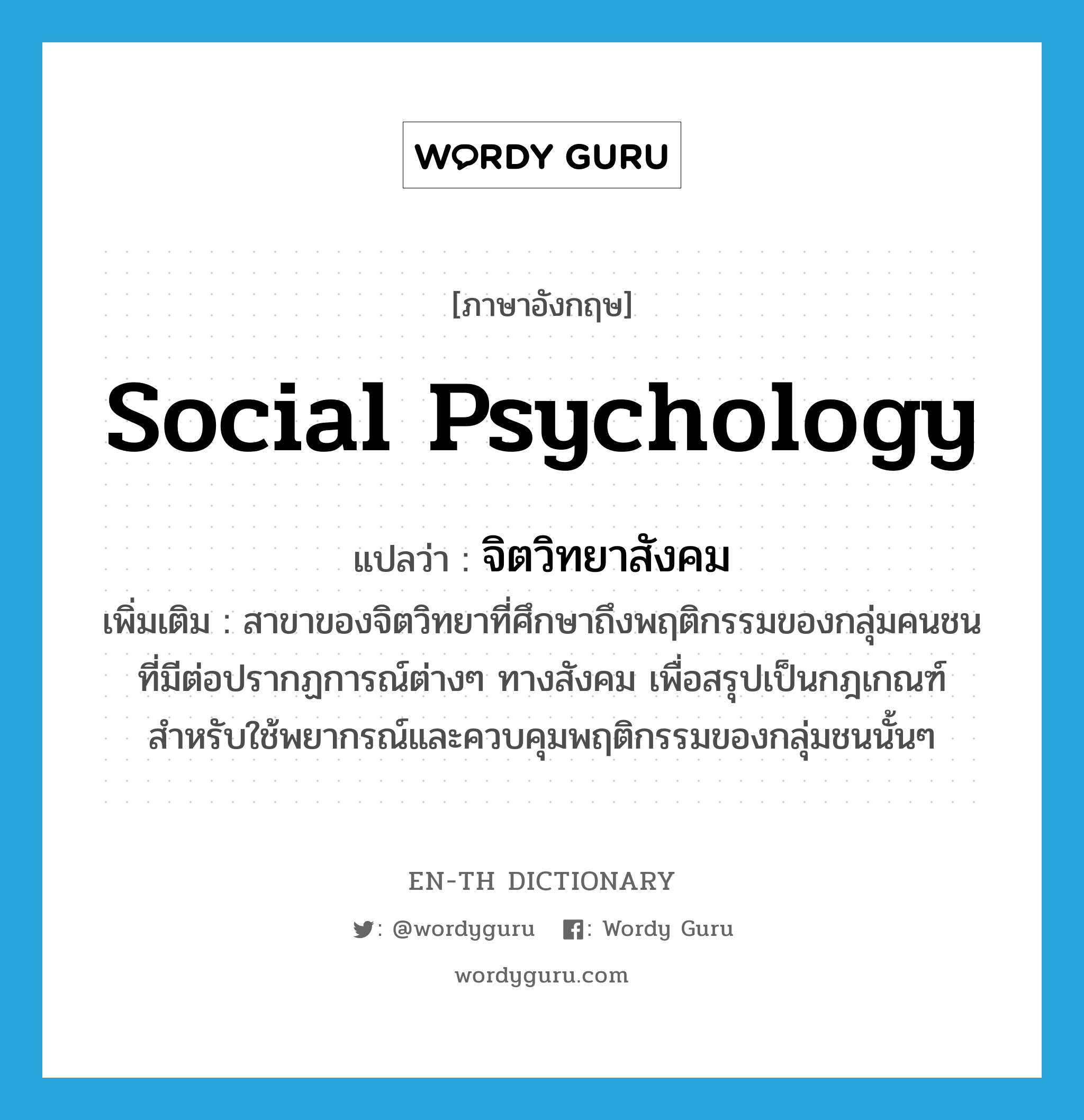 social psychology แปลว่า?, คำศัพท์ภาษาอังกฤษ social psychology แปลว่า จิตวิทยาสังคม ประเภท N เพิ่มเติม สาขาของจิตวิทยาที่ศึกษาถึงพฤติกรรมของกลุ่มคนชนที่มีต่อปรากฏการณ์ต่างๆ ทางสังคม เพื่อสรุปเป็นกฎเกณฑ์สำหรับใช้พยากรณ์และควบคุมพฤติกรรมของกลุ่มชนนั้นๆ หมวด N
