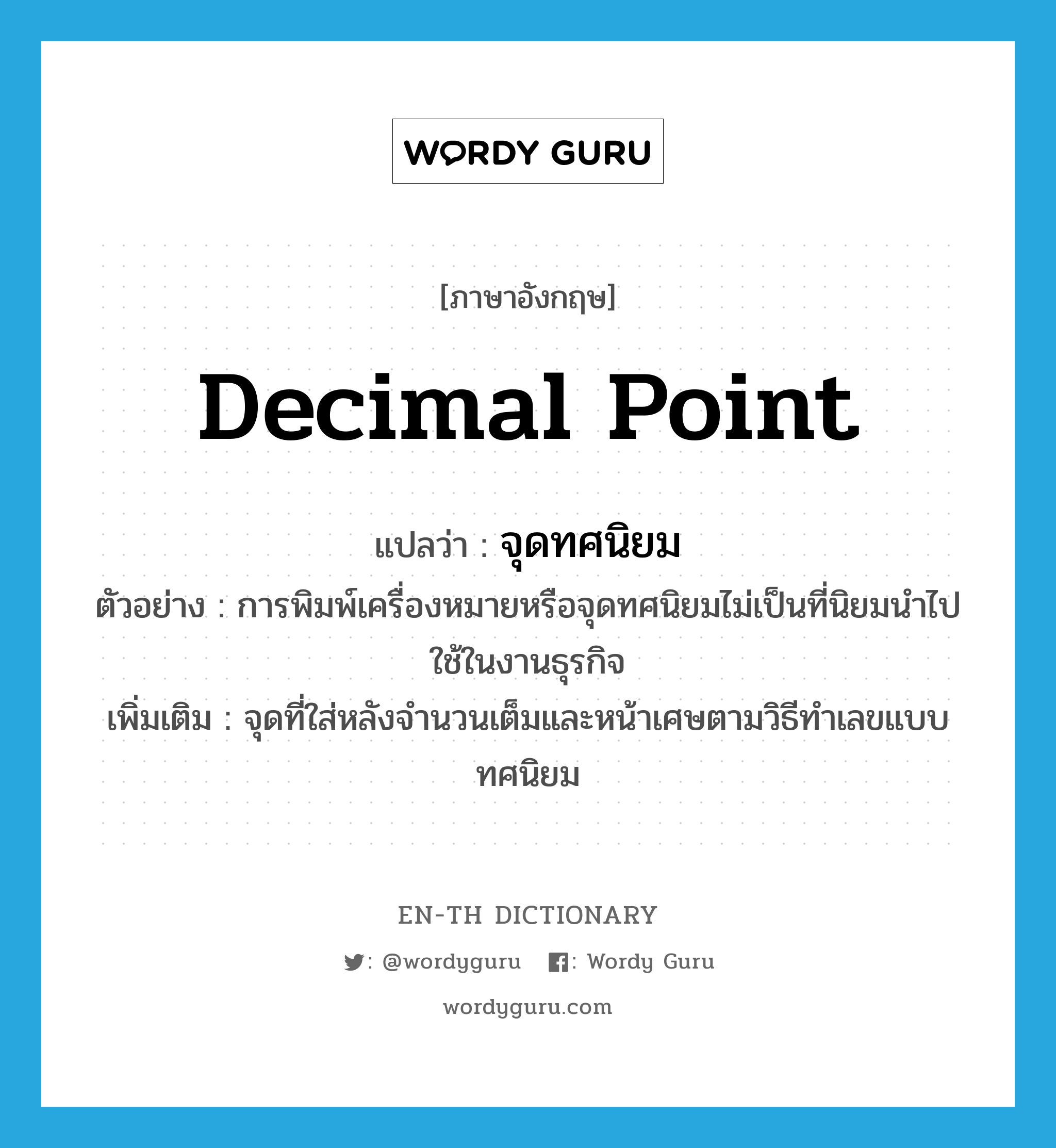 decimal point แปลว่า?, คำศัพท์ภาษาอังกฤษ decimal point แปลว่า จุดทศนิยม ประเภท N ตัวอย่าง การพิมพ์เครื่องหมายหรือจุดทศนิยมไม่เป็นที่นิยมนำไปใช้ในงานธุรกิจ เพิ่มเติม จุดที่ใส่หลังจำนวนเต็มและหน้าเศษตามวิธีทำเลขแบบทศนิยม หมวด N