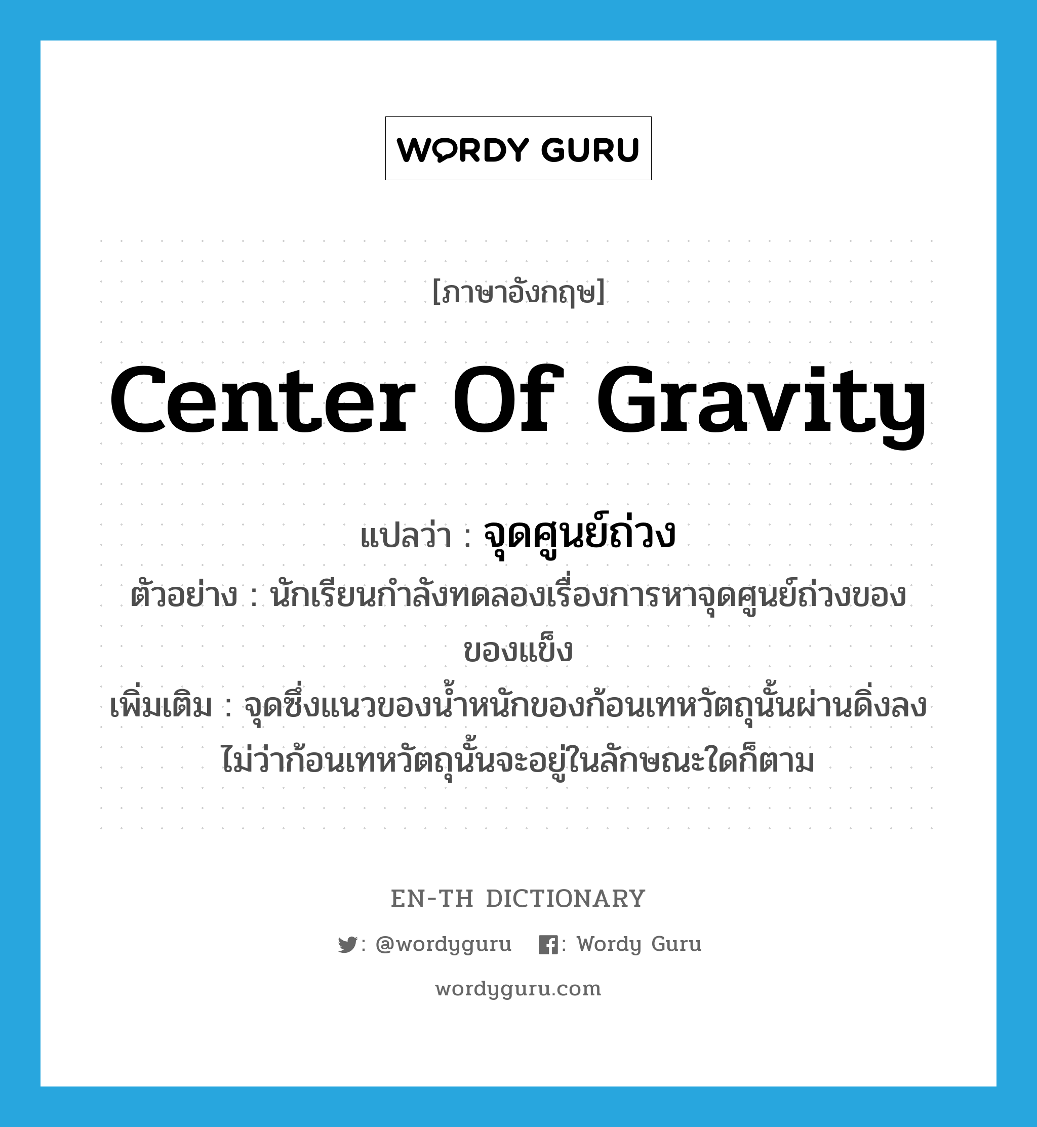 center of gravity แปลว่า?, คำศัพท์ภาษาอังกฤษ center of gravity แปลว่า จุดศูนย์ถ่วง ประเภท N ตัวอย่าง นักเรียนกำลังทดลองเรื่องการหาจุดศูนย์ถ่วงของของแข็ง เพิ่มเติม จุดซึ่งแนวของน้ำหนักของก้อนเทหวัตถุนั้นผ่านดิ่งลง ไม่ว่าก้อนเทหวัตถุนั้นจะอยู่ในลักษณะใดก็ตาม หมวด N
