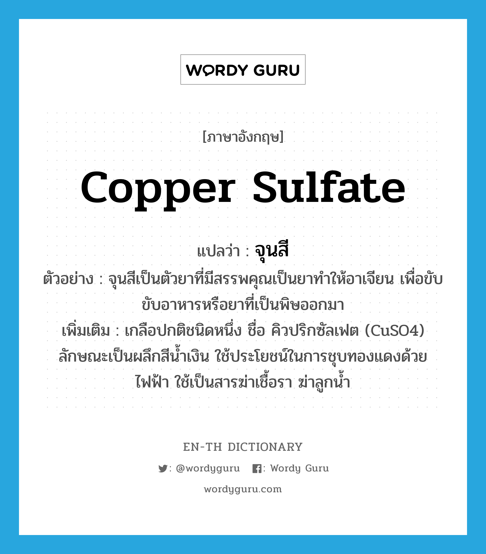 copper sulfate แปลว่า?, คำศัพท์ภาษาอังกฤษ copper sulfate แปลว่า จุนสี ประเภท N ตัวอย่าง จุนสีเป็นตัวยาที่มีสรรพคุณเป็นยาทำให้อาเจียน เพื่อขับขับอาหารหรือยาที่เป็นพิษออกมา เพิ่มเติม เกลือปกติชนิดหนึ่ง ชื่อ คิวปริกซัลเฟต (CuSO4) ลักษณะเป็นผลึกสีน้ำเงิน ใช้ประโยชน์ในการชุบทองแดงด้วยไฟฟ้า ใช้เป็นสารฆ่าเชื้อรา ฆ่าลูกน้ำ หมวด N