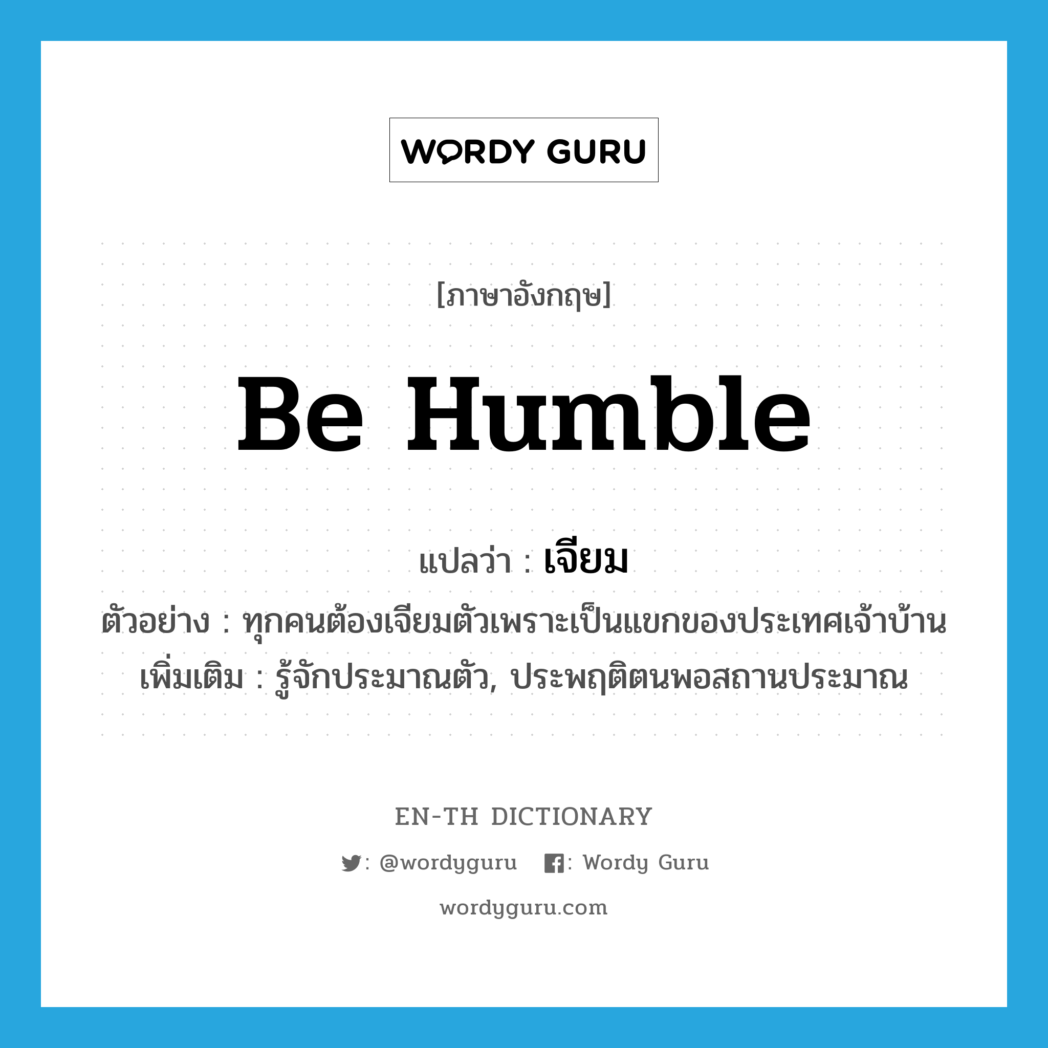 be humble แปลว่า?, คำศัพท์ภาษาอังกฤษ be humble แปลว่า เจียม ประเภท V ตัวอย่าง ทุกคนต้องเจียมตัวเพราะเป็นแขกของประเทศเจ้าบ้าน เพิ่มเติม รู้จักประมาณตัว, ประพฤติตนพอสถานประมาณ หมวด V