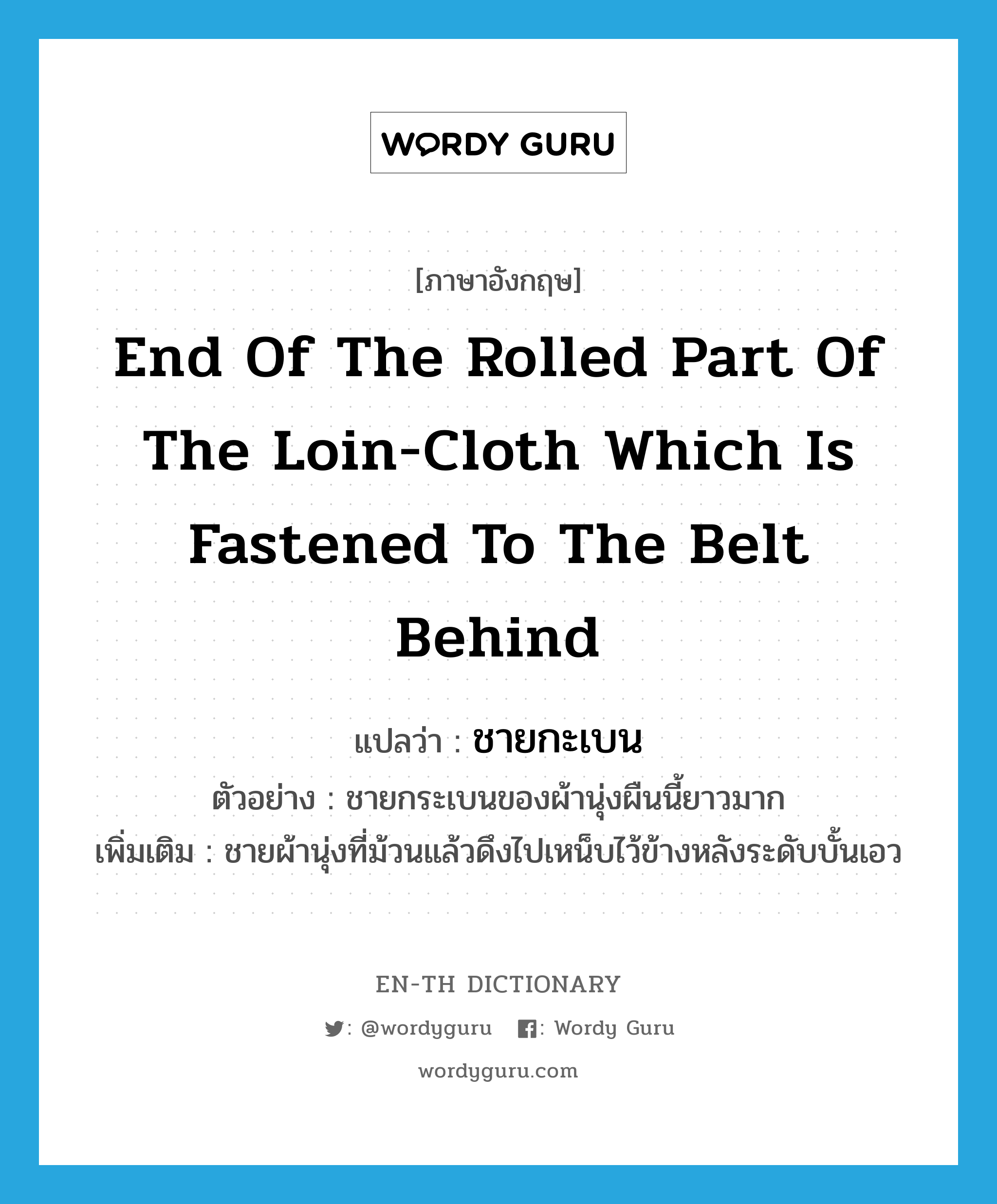 ชายกะเบน ภาษาอังกฤษ?, คำศัพท์ภาษาอังกฤษ ชายกะเบน แปลว่า end of the rolled part of the loin-cloth which is fastened to the belt behind ประเภท N ตัวอย่าง ชายกระเบนของผ้านุ่งผืนนี้ยาวมาก เพิ่มเติม ชายผ้านุ่งที่ม้วนแล้วดึงไปเหน็บไว้ข้างหลังระดับบั้นเอว หมวด N