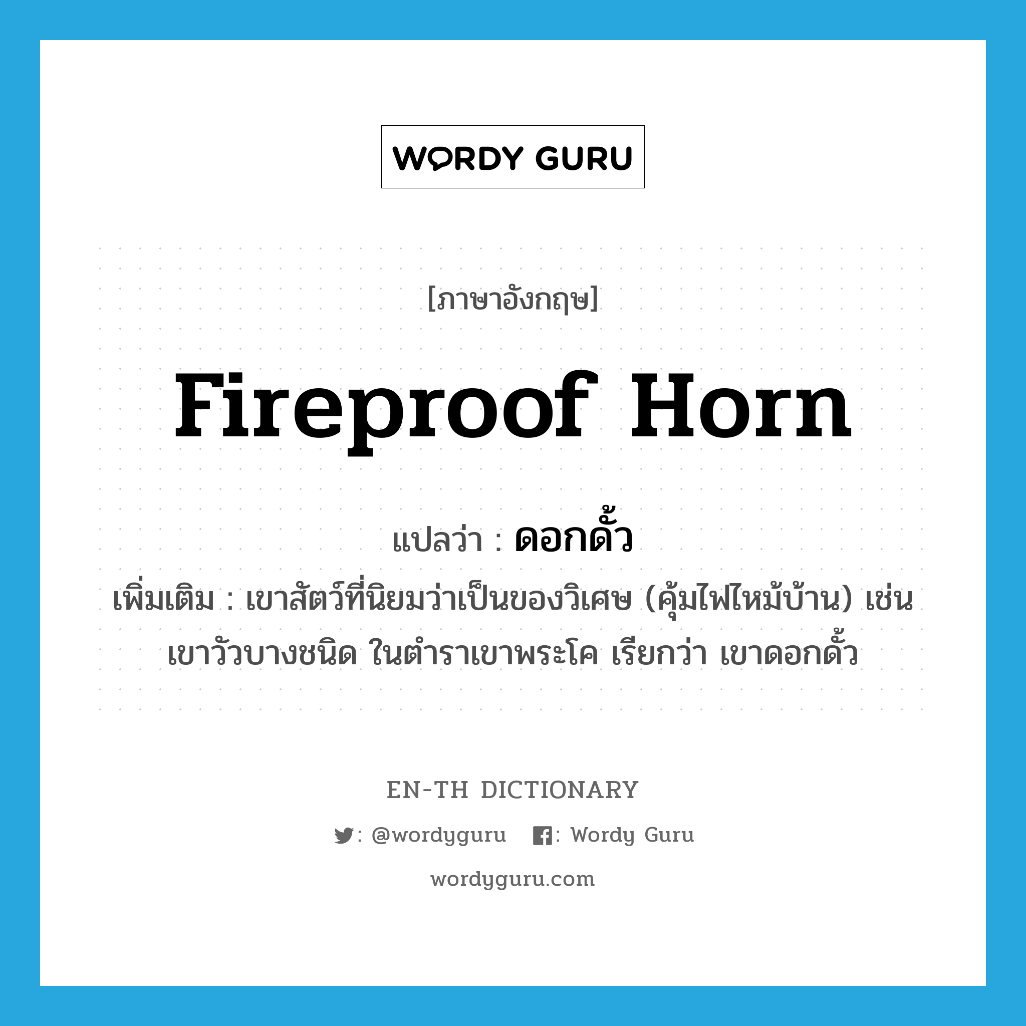 fireproof horn แปลว่า?, คำศัพท์ภาษาอังกฤษ fireproof horn แปลว่า ดอกดั้ว ประเภท N เพิ่มเติม เขาสัตว์ที่นิยมว่าเป็นของวิเศษ (คุ้มไฟไหม้บ้าน) เช่น เขาวัวบางชนิด ในตำราเขาพระโค เรียกว่า เขาดอกดั้ว หมวด N