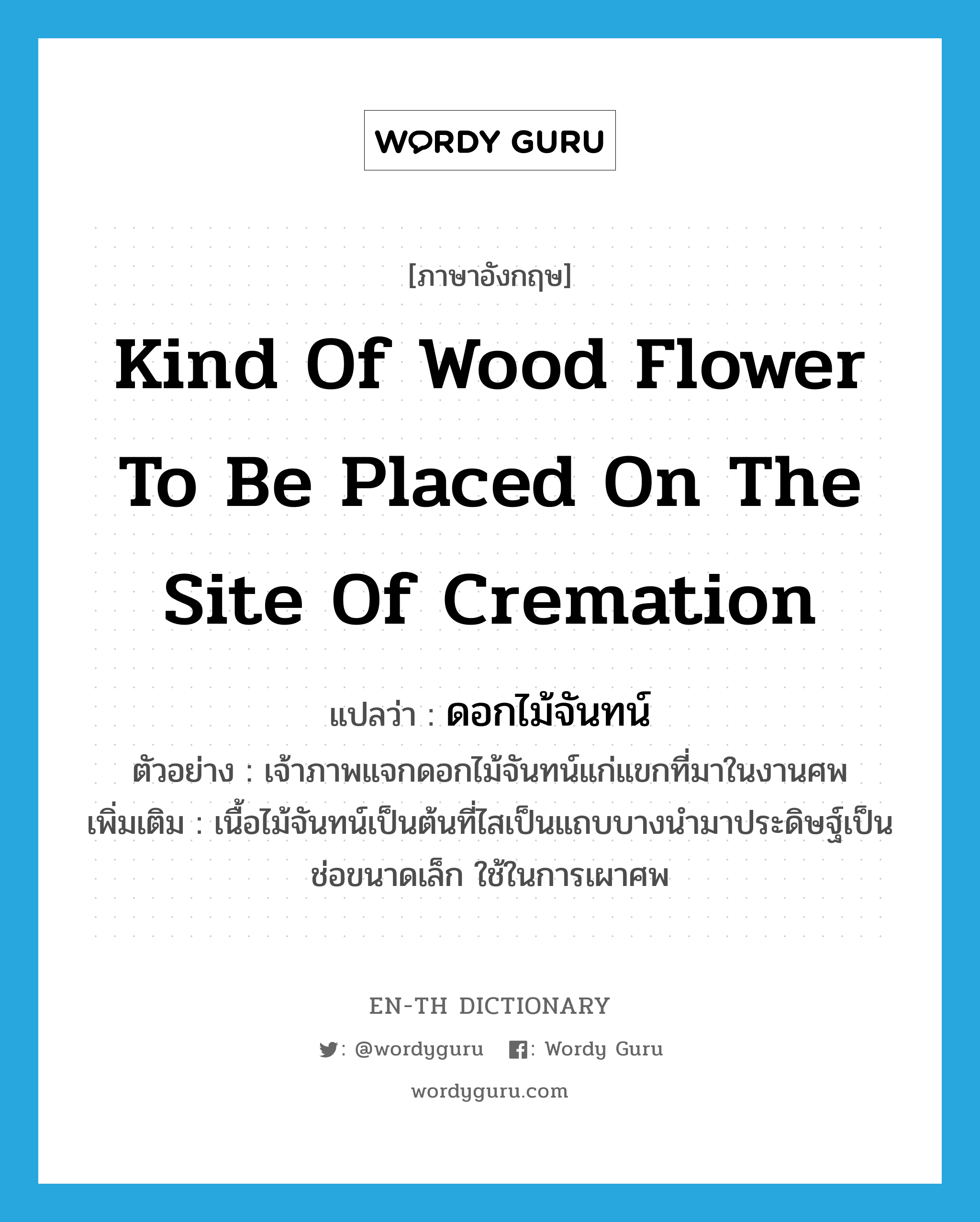 kind of wood flower to be placed on the site of cremation แปลว่า?, คำศัพท์ภาษาอังกฤษ kind of wood flower to be placed on the site of cremation แปลว่า ดอกไม้จันทน์ ประเภท N ตัวอย่าง เจ้าภาพแจกดอกไม้จันทน์แก่แขกที่มาในงานศพ เพิ่มเติม เนื้อไม้จันทน์เป็นต้นที่ไสเป็นแถบบางนำมาประดิษฐ์เป็นช่อขนาดเล็ก ใช้ในการเผาศพ หมวด N