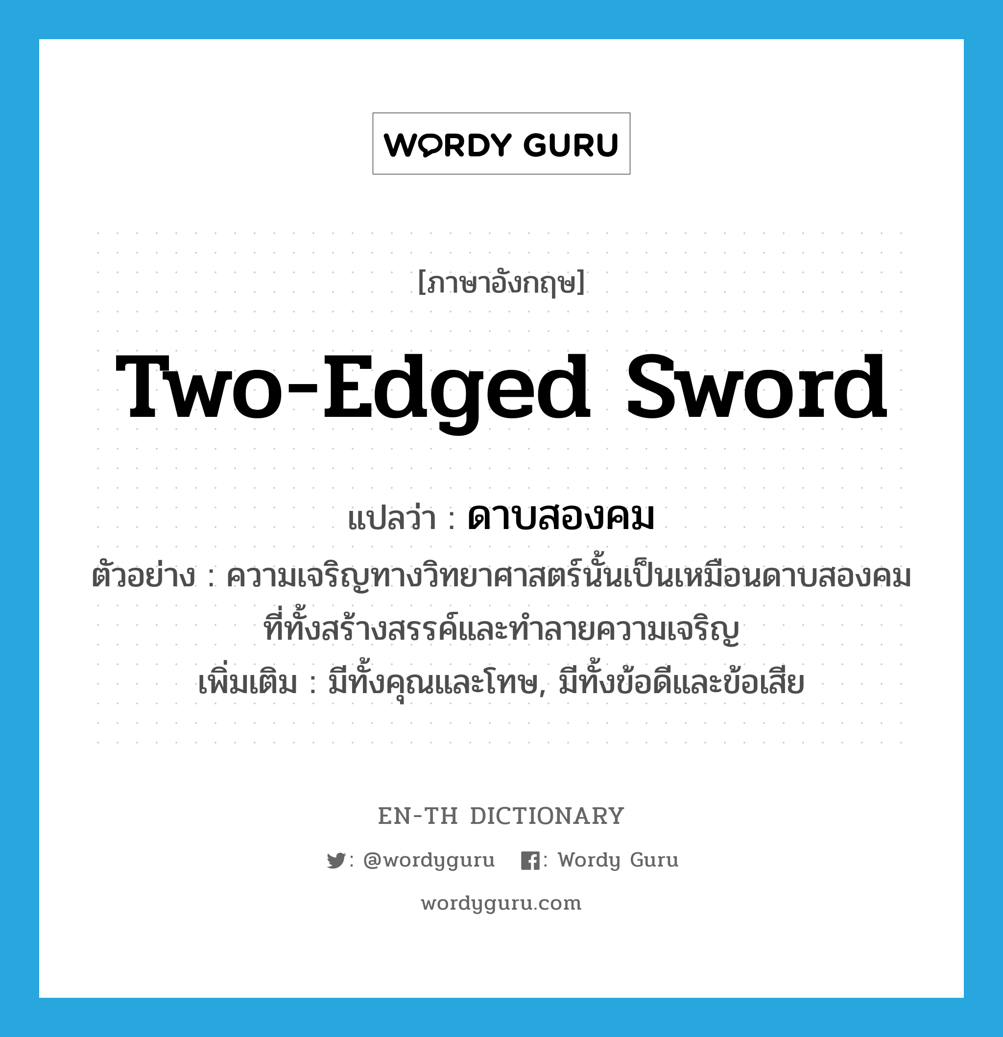 two-edged sword แปลว่า?, คำศัพท์ภาษาอังกฤษ two-edged sword แปลว่า ดาบสองคม ประเภท N ตัวอย่าง ความเจริญทางวิทยาศาสตร์นั้นเป็นเหมือนดาบสองคมที่ทั้งสร้างสรรค์และทำลายความเจริญ เพิ่มเติม มีทั้งคุณและโทษ, มีทั้งข้อดีและข้อเสีย หมวด N