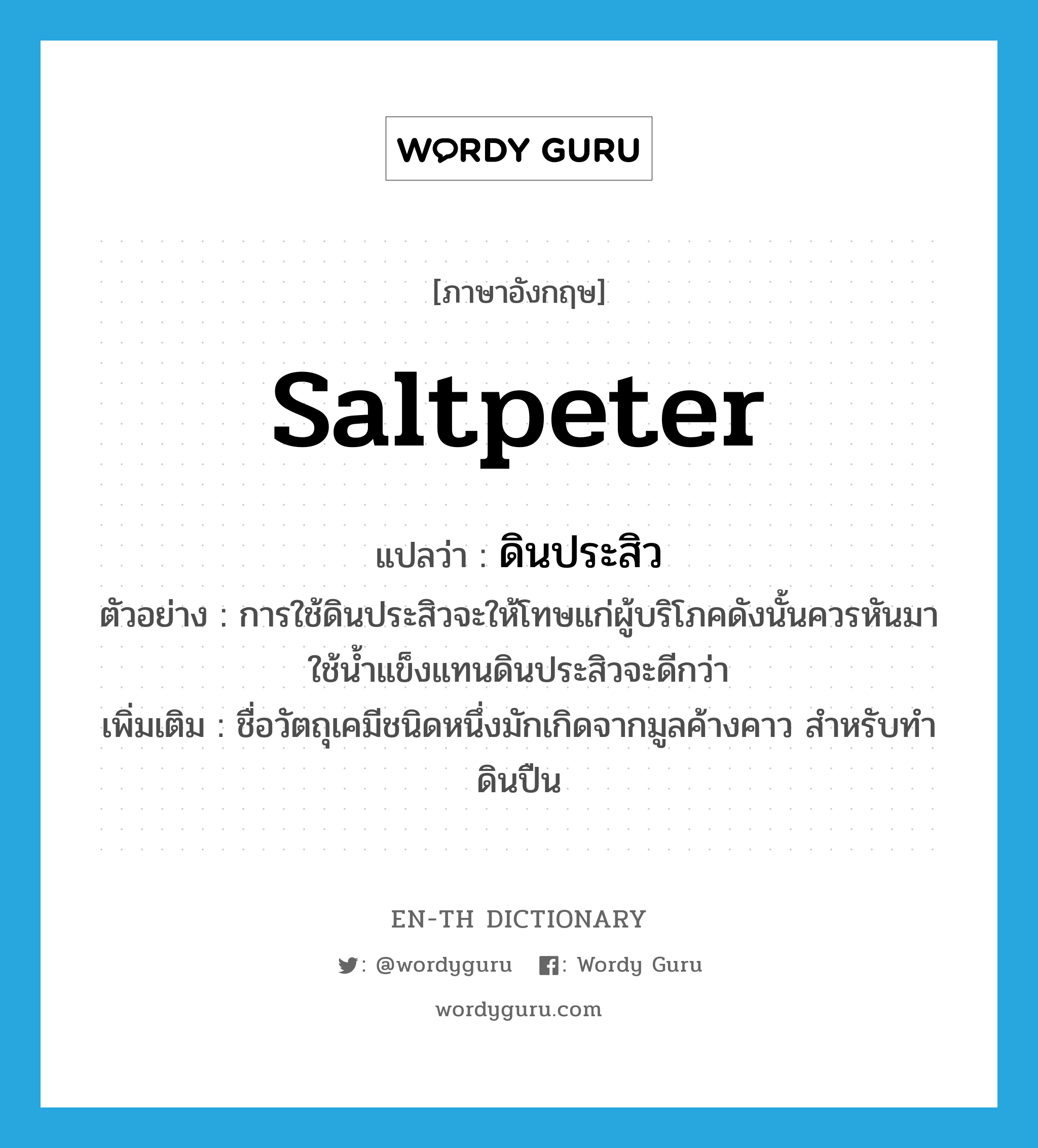 saltpeter แปลว่า?, คำศัพท์ภาษาอังกฤษ saltpeter แปลว่า ดินประสิว ประเภท N ตัวอย่าง การใช้ดินประสิวจะให้โทษแก่ผู้บริโภคดังนั้นควรหันมาใช้น้ำแข็งแทนดินประสิวจะดีกว่า เพิ่มเติม ชื่อวัตถุเคมีชนิดหนึ่งมักเกิดจากมูลค้างคาว สำหรับทำดินปืน หมวด N