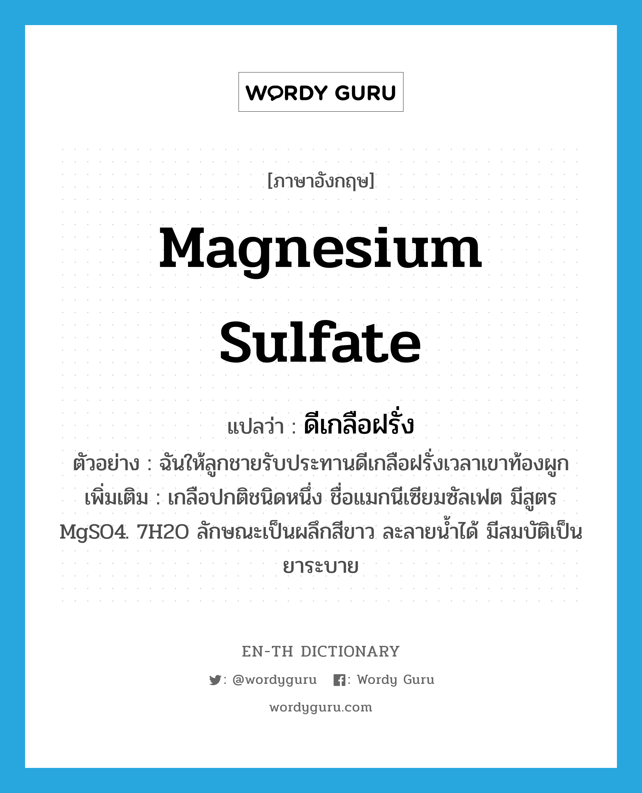 magnesium sulfate แปลว่า?, คำศัพท์ภาษาอังกฤษ magnesium sulfate แปลว่า ดีเกลือฝรั่ง ประเภท N ตัวอย่าง ฉันให้ลูกชายรับประทานดีเกลือฝรั่งเวลาเขาท้องผูก เพิ่มเติม เกลือปกติชนิดหนึ่ง ชื่อแมกนีเซียมซัลเฟต มีสูตร MgSO4. 7H2O ลักษณะเป็นผลึกสีขาว ละลายน้ำได้ มีสมบัติเป็นยาระบาย หมวด N