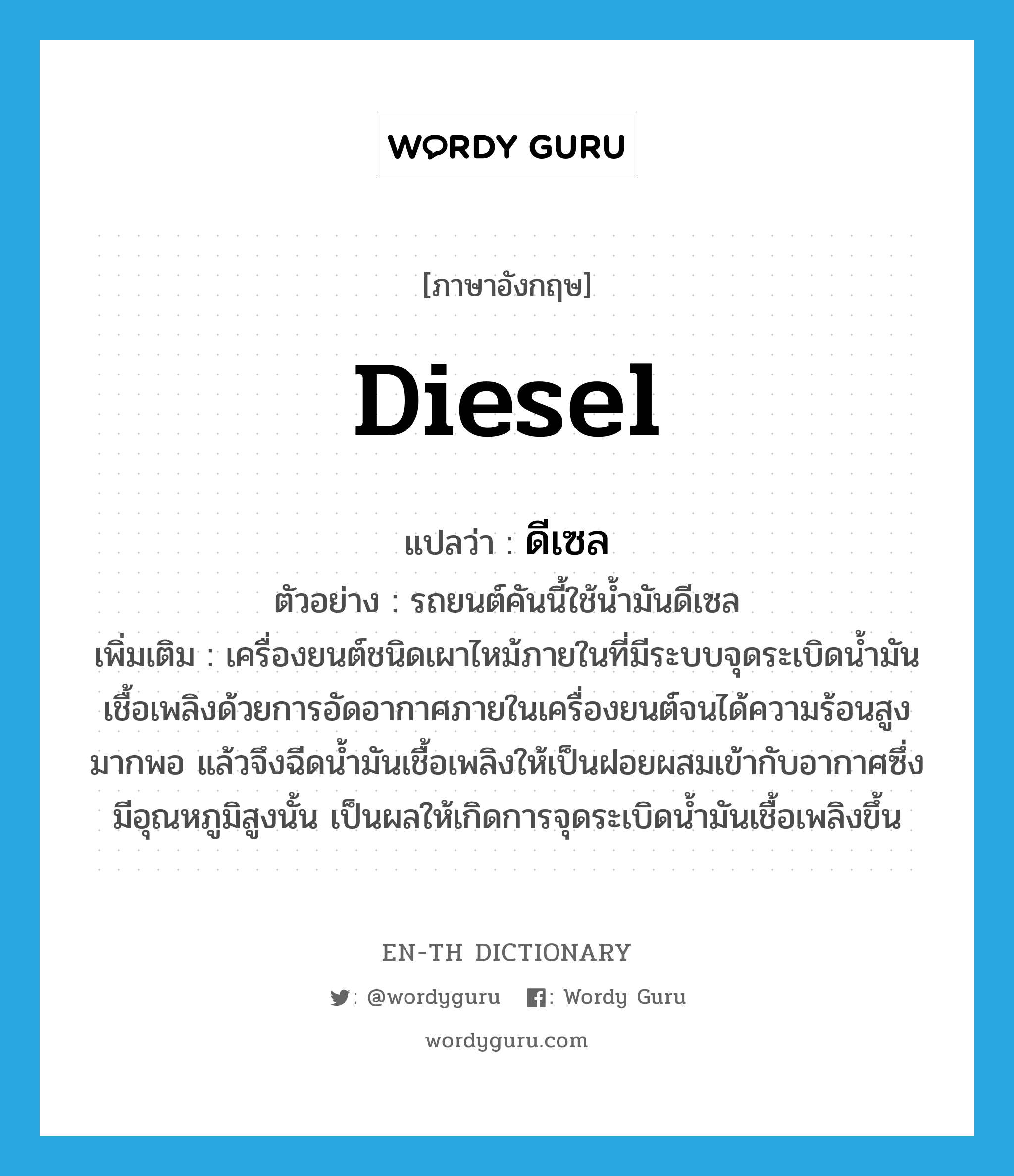 diesel แปลว่า?, คำศัพท์ภาษาอังกฤษ diesel แปลว่า ดีเซล ประเภท N ตัวอย่าง รถยนต์คันนี้ใช้น้ำมันดีเซล เพิ่มเติม เครื่องยนต์ชนิดเผาไหม้ภายในที่มีระบบจุดระเบิดน้ำมันเชื้อเพลิงด้วยการอัดอากาศภายในเครื่องยนต์จนได้ความร้อนสูงมากพอ แล้วจึงฉีดน้ำมันเชื้อเพลิงให้เป็นฝอยผสมเข้ากับอากาศซึ่งมีอุณหภูมิสูงนั้น เป็นผลให้เกิดการจุดระเบิดน้ำมันเชื้อเพลิงขึ้น หมวด N