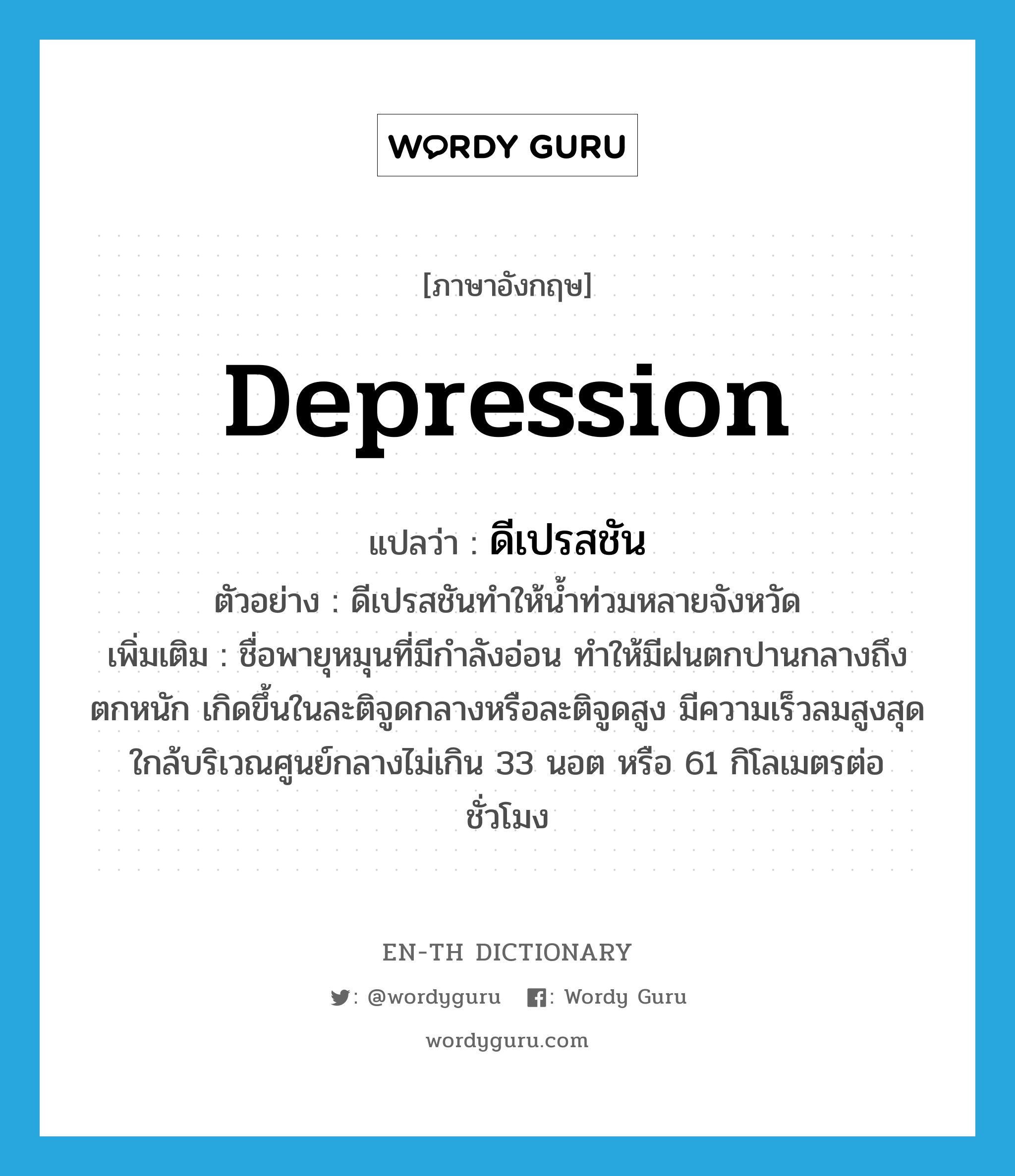 depression แปลว่า?, คำศัพท์ภาษาอังกฤษ depression แปลว่า ดีเปรสชัน ประเภท N ตัวอย่าง ดีเปรสชันทำให้น้ำท่วมหลายจังหวัด เพิ่มเติม ชื่อพายุหมุนที่มีกำลังอ่อน ทำให้มีฝนตกปานกลางถึงตกหนัก เกิดขึ้นในละติจูดกลางหรือละติจูดสูง มีความเร็วลมสูงสุดใกล้บริเวณศูนย์กลางไม่เกิน 33 นอต หรือ 61 กิโลเมตรต่อชั่วโมง หมวด N