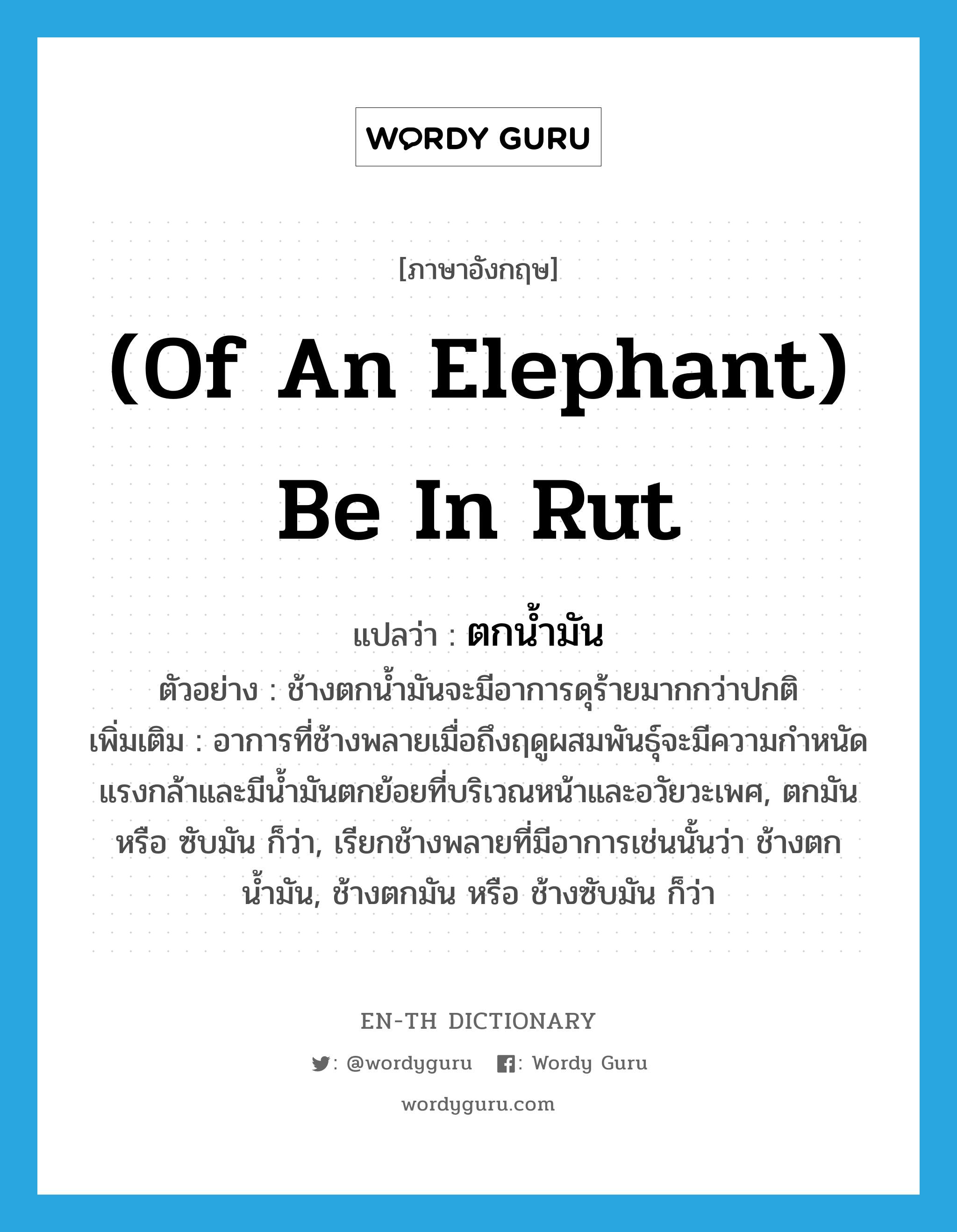 (of an elephant) be in rut แปลว่า?, คำศัพท์ภาษาอังกฤษ (of an elephant) be in rut แปลว่า ตกน้ำมัน ประเภท V ตัวอย่าง ช้างตกน้ำมันจะมีอาการดุร้ายมากกว่าปกติ เพิ่มเติม อาการที่ช้างพลายเมื่อถึงฤดูผสมพันธุ์จะมีความกำหนัดแรงกล้าและมีน้ำมันตกย้อยที่บริเวณหน้าและอวัยวะเพศ, ตกมัน หรือ ซับมัน ก็ว่า, เรียกช้างพลายที่มีอาการเช่นนั้นว่า ช้างตกน้ำมัน, ช้างตกมัน หรือ ช้างซับมัน ก็ว่า หมวด V
