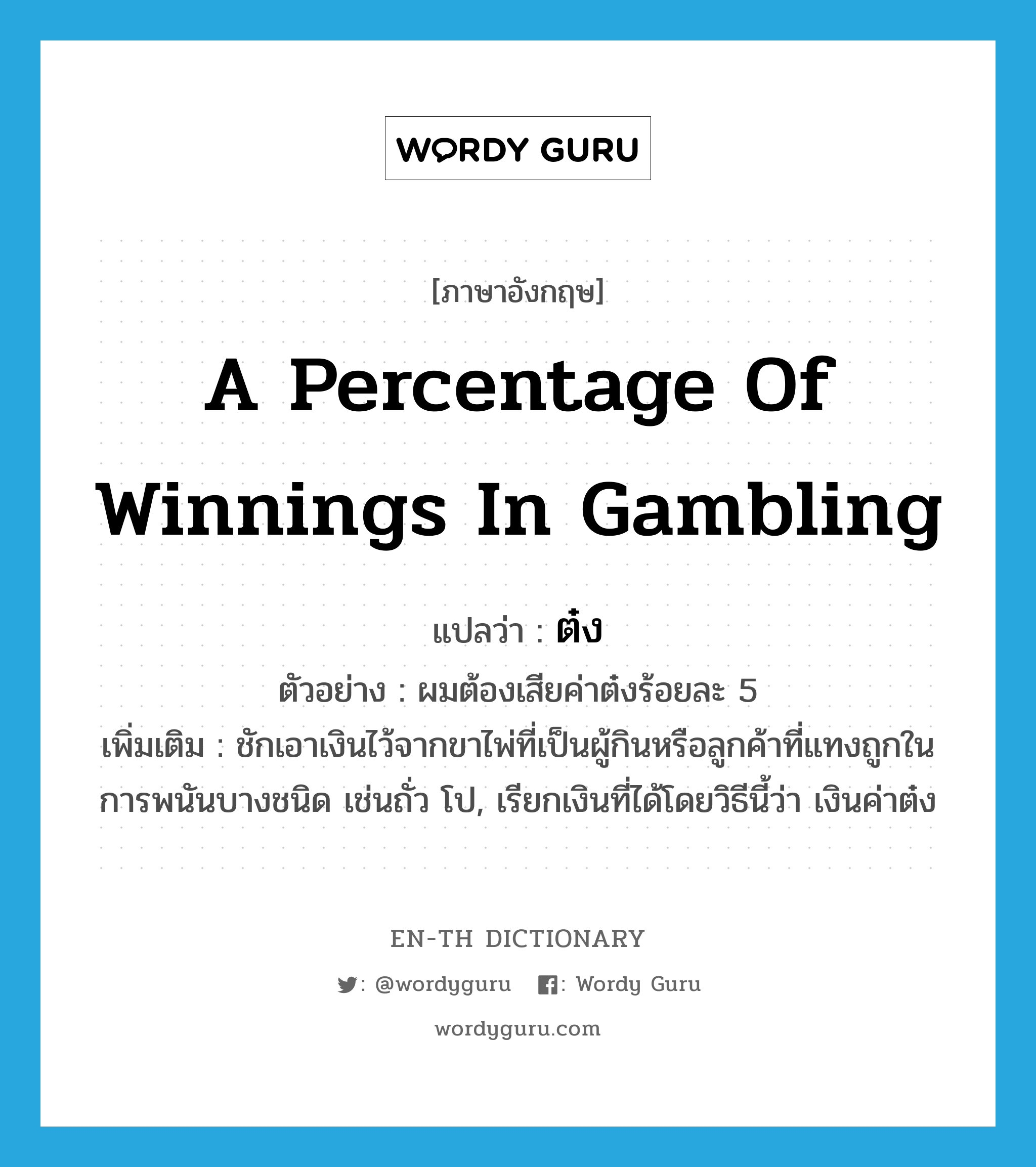 a percentage of winnings in gambling แปลว่า?, คำศัพท์ภาษาอังกฤษ a percentage of winnings in gambling แปลว่า ต๋ง ประเภท N ตัวอย่าง ผมต้องเสียค่าต๋งร้อยละ 5 เพิ่มเติม ชักเอาเงินไว้จากขาไพ่ที่เป็นผู้กินหรือลูกค้าที่แทงถูกในการพนันบางชนิด เช่นถั่ว โป, เรียกเงินที่ได้โดยวิธีนี้ว่า เงินค่าต๋ง หมวด N